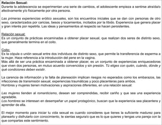 Relación Sexual:
Durante la adolescencia se experimentan una serie de cambios, el adolescente empieza a sentirse atraída/o
afectivamente y/o físicamente por otra persona.
Las primeras experiencias erótico sexuales, son los encuentros iniciales que se dan con personas de otro
sexo, caracterizados por caricias, besos y tocamientos, incitados por la líbido. Experiencia que genera placer
y gran interés por repetirla. Las ideas y pensamientos al respecto se hacen persistentes.
Relación sexual:
Es un conjunto de prácticas encaminadas a obtener placer sexual, que realizan dos seres de distinto sexo,
que generalmente termina en el coito.
Coito:
Es la cópula o unión sexual entre dos individuos de distinto sexo, que permite la transferencia de esperma a
la mujer. Hace referencia a la introducción del pene en la vagina.
Más allá de ser una práctica encaminada a obtener placer, es un conjunto de experiencias enriquecedoras
que viven dos personas, en mutuo acuerdo convencidos y sin presión. Tú eliges con quién, cuándo, dónde y
qué condiciones deben existir.
La carencia de información y la falta de planeación implican riesgos no esperados como los embarazos, las
infecciones de transmisión sexual, experiencias traumáticas y poco placenteras para ambos.
Hombres y mujeres tienen motivaciones y aspiraciones diferentes, en una relación sexual:
Las mujeres tienden al romanticismo, desean ser comprendidas, recibir cariño y que sea una experiencia
agradable.
Los hombres se interesan en desempeñar un papel protagónico, buscan que la experiencia sea placentera y
aprender de ella.
El mejor momento para iniciar tu vida sexual es cuando consideres que tienes la suficiente madurez para
planearlo y disfrutarlo con conocimiento, te sientas segura/o que es lo que quieres y tengas una pareja con la
que compartas este sentimiento.
 
