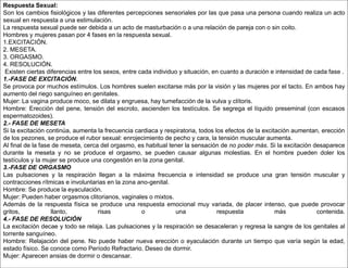 Respuesta Sexual:
Son los cambios fisiológicos y las diferentes percepciones sensoriales por las que pasa una persona cuando realiza un acto
sexual en respuesta a una estimulación.
La respuesta sexual puede ser debida a un acto de masturbación o a una relación de pareja con o sin coito.
Hombres y mujeres pasan por 4 fases en la respuesta sexual.
1.EXCITACIÓN.
2. MESETA.
3. ORGASMO.
4. RESOLUCIÓN.
Existen ciertas diferencias entre los sexos, entre cada individuo y situación, en cuanto a duración e intensidad de cada fase .
1.-FASE DE EXCITACIÓN.
Se provoca por muchos estímulos. Los hombres suelen excitarse más por la visión y las mujeres por el tacto. En ambos hay
aumento del riego sanguíneo en genitales.
Mujer: La vagina produce moco, se dilata y engruesa, hay tumefacción de la vulva y clítoris.
Hombre: Erección del pene, tensión del escroto, ascienden los testículos. Se segrega el líquido preseminal (con escasos
espermatozoides).
2.- FASE DE MESETA
Si la excitación continúa, aumenta la frecuencia cardiaca y respiratoria, todos los efectos de la excitación aumentan, erección
de los pezones, se produce el rubor sexual: enrojecimiento de pecho y cara, la tensión muscular aumenta.
Al final de la fase de meseta, cerca del orgasmo, es habitual tener la sensación de no poder más. Si la excitación desaparece
durante la meseta y no se produce el orgasmo, se pueden causar algunas molestias. En el hombre pueden doler los
testículos y la mujer se produce una congestión en la zona genital.
3.-FASE DE ORGASMO
Las pulsaciones y la respiración llegan a la máxima frecuencia e intensidad se produce una gran tensión muscular y
contracciones rítmicas e involuntarias en la zona ano-genital.
Hombre: Se produce la eyaculación.
Mujer: Pueden haber orgasmos clitorianos, vaginales o mixtos.
Además de la respuesta física se produce una respuesta emocional muy variada, de placer intenso, que puede provocar
gritos, llanto, risas o una respuesta más contenida.
4.- FASE DE RESOLUCIÓN
La excitación decae y todo se relaja. Las pulsaciones y la respiración se desaceleran y regresa la sangre de los genitales al
torrente sanguíneo.
Hombre: Relajación del pene. No puede haber nueva erección o eyaculación durante un tiempo que varía según la edad,
estado físico. Se conoce como Período Refractario. Deseo de dormir.
Mujer: Aparecen ansias de dormir o descansar.
 