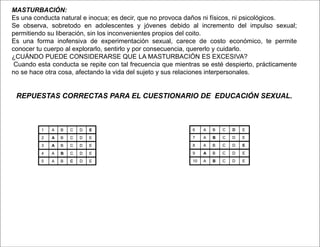 MASTURBACIÓN:
Es una conducta natural e inocua; es decir, que no provoca daños ni físicos, ni psicológicos.
Se observa, sobretodo en adolescentes y jóvenes debido al incremento del impulso sexual;
permitiendo su liberación, sin los inconvenientes propios del coito.
Es una forma inofensiva de experimentación sexual, carece de costo económico, te permite
conocer tu cuerpo al explorarlo, sentirlo y por consecuencia, quererlo y cuidarlo.
¿CUÁNDO PUEDE CONSIDERARSE QUE LA MASTURBACIÓN ES EXCESIVA?
Cuando esta conducta se repite con tal frecuencia que mientras se esté despierto, prácticamente
no se hace otra cosa, afectando la vida del sujeto y sus relaciones interpersonales.
REPUESTAS CORRECTAS PARA EL CUESTIONARIO DE EDUCACIÓN SEXUAL.
1 A B C D E
2 A B C D E
3 A B C D E
4 A B C D E
5 A B C D E
6 A B C D E
7 A B C D E
8 A B C D E
9 A B C D E
10 A B C D E
 