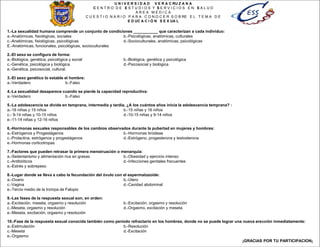 U N I V E R S I D A D V E R A C RU Z A N A
C E N T R O D E E S T U D I O S Y S E R V I C I O S E N S A L U D
A R E A M É D I C A
C U E S T I O N A R I O P A R A C O N O C E R S O B RE E L T E M A D E
E D UC A C I Ó N S E X UA L
1.-La sexualidad humana comprende un conjunto de condiciones ___________ que caracterizan a cada individuo:
a.-Anatómicas, fisiológicas, sociales b.-Psicológicas, anatómicas, culturales
c.-Anatómicas, fisiológicas, psicológicas d.-Socioculturales, anatómicas, psicológicas
E.-Anatómicas, funcionales, psicológicas, socioculturales
2.-El sexo se configura de forma:
a.-Biológica, genética, psicológica y social b.-Biológica, genética y psicológica
c.-Genética, psicológica y biológica d.-Psicosocial y biológica
e.-Genética, psicosocial, cultural.
3.-El sexo genético lo estable el hombre:
a.-Verdadero b.-Falso
4.-La sexualidad desaparece cuando se pierde la capacidad reproductiva:
a.-Verdadero b.-Falso
5.-La adolescencia se divide en temprana, intermedia y tardía, ¿A los cuántos años inicia la adolescencia temprana? :
a.-16 niñas y 15 niños b.-15 niñas y 16 niños
c.- 9-14 niñas y 10-15 niños d.-10-15 niñas y 9-14 niños
e.-11-14 niñas y 12-16 niños
6.-Hormonas sexuales responsables de los cambios observados durante la pubertad en mujeres y hombres:
a.-Estrógenos y Progestágenos b.-Hormonas tiroideas
c.-Prolactina, estrógenos y progestágenos d.-Estrógeno, progesterona y testosterona
e.-Hormonas corticotropas
7.-Factores que pueden retrasar la primera menstruación o menarquia:
a.-Sedentarismo y alimentación rica en grasas b.-Obesidad y ejercicio intenso
c.-Antibióticos d.-Infecciones genitales frecuentes
e.-Estrés y sobrepeso
8.-Lugar donde se lleva a cabo la fecundación del óvulo con el espermatozoide:
a.-Ovario b.-Útero
c.-Vagina d.-Cavidad abdominal
e.-Tercio medio de la trompa de Falopio
9.-Las fases de la respuesta sexual son, en orden:
a.-Excitación, meseta, orgasmo y resolución b.-Excitación, orgasmo y resolución
c.-Meseta, orgasmo y resolución d.-Orgasmo, excitación y meseta
e.-Meseta, excitación, orgasmo y resolución
10.-Fase de la respuesta sexual conocida también como período refractario en los hombres, donde no se puede lograr una nueva erección inmediatamente:
a.-Estimulación b.-Resolución
c.-Meseta d.-Excitación
e.-Orgasmo
¡GRACIAS POR TU PARTICIPACION¡
 