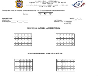 Conteste cada una de las preguntas, tomando la opción (A, B, C, D, E) que correspondan a la respuesta correcta.
Ejemplo: X
IDENTIFICACION FECHA: ___ /____/__
SEMESTRE: ________________________ MATRICULA: _____________________
EDAD Y SEXO: _______ M: _____ F: _____ ESTADO CIVIL: a).SOLTERO:
b).CASADO
1 A B C D E
1 A B C D E
2 A B C D E
3 A B C D E
4 A B C D E
5 A B C D E
6 A B C D E
7 A B C D E
8 A B C D E
9 A B C D E
10 A B C D E
U N I V E R S I D A D V E R A C RU Z A N A
C E N T R O D E E S T U D I O S Y S E R V I C I O S E N S A L U D
A R E A M É D I C A
C U E S T I O N A R I O P A R A C O N O C E R S O B R E E L T E M A D E
E D UC A C I Ó N S E X UA L
1 A B C D E
2 A B C D E
3 A B C D E
4 A B C D E
5 A B C D E
6 A B C D E
7 A B C D E
8 A B C D E
9 A B C D E
10 A B C D E
RESPUESTAS DESPUÉS DE LA PRESENTACIÓN
RESPUESTAS ANTES DE LA PRESENTACIÓN
 