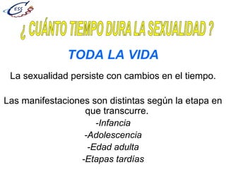 TODA LA VIDA
La sexualidad persiste con cambios en el tiempo.
Las manifestaciones son distintas según la etapa en
que transcurre.
-Infancia
-Adolescencia
-Edad adulta
-Etapas tardías
 