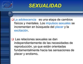 La adolescencia es una etapa de cambios
físicos y mentales. Los impulsos sexuales se
incrementan en búsqueda del placer y la
excitación.
 Las relaciones sexuales se dan
independientemente de las necesidades de
reproducción, ya que están orientadas
fundamentalmente hacia las sensaciones de
placer y erotismo.
SEXUALIDAD
 