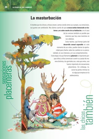 20   LA EDAD DE LOS CAMBIOS




                         La masturbación
                         A medida que los chicos y chicas crecen, vamos viendo cómo sus cuerpos, sus emociones,
                         sus gustos van cambiando. Nos damos cuenta de que a veces tardan demasiado en ba-
                                                          ñarse y no salen mucho de su habitación; en el caso
                                                                         de los varones también es posible que
                                                                            notemos que hay unas manchas en
                                                                            sus sábanas.
                                                                            Estos hechos, que forman parte del
                                                                         desarrollo sexual esperable en este
                                                               momento de sus vidas, pueden darnos la oportu-
                                                              nidad para charlar sobre los cambios en su perso-
                                                          nalidad, en sus intereses y en sus comportamientos.
                                                       Esta etapa a la que llamamos pubertad es importante por-
                                                           que niños y niñas comienzan a sentir su cuerpo de ma-
                                                            nera distinta y los genitales son, más que antes, una
                                                                              fuente importante de sensaciones
                                                                                placenteras. Sin embargo, to-
                                                                                     carse las partes íntimas no
                                                                                      es algo que empiece en la
                                                                                   adolescencia.




                                                                                                      ambién
 