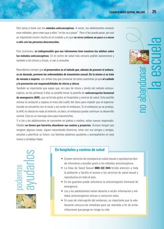 CUANTO MÁS SEPAN, MEJOR          25


Otro tema a tratar son los métodos anticonceptivos. A veces, los adolescentes conocen
esos métodos, pero creen que a ellos “no les va a pasar”. Pero sí les puede pasar, por eso
es importante insistir mucho en el cuidado y en que no sirve cuidarse un poco o a veces
o sólo con las personas desconocidas.


Para orientarlos, es indispensable que nos informemos bien nosotros los adultos sobre
los métodos anticonceptivos. En el centro de salud más cercano podrán asesorarnos y
también a los chicos y chicas, si van a consultar.




                                                                                                              donar
Recordemos siempre que el preservativo es el método que, además de prevenir el embara-
zo no deseado, previene las enfermedades de transmisión sexual. Da lo mismo si se trata
de varones o mujeres: con ambos hay que conversar de estas cuestiones ya que el cuidado
y la prevención son responsabilidades de chicos y chicas.
También es importante que sepan que, en caso de rotura u olvido del método anticon-
ceptivo, en los primeras 5 días es posible tomar la pastilla de anticoncepción hormonal
de emergencia (AHE), que se brinda gratis en hospitales y centros de salud. Esta pastilla
retrasa la ovulación y espesa el moco del cuello del útero para impedir que el esperma-
tozoide se encuentre con el óvulo y así evitar el embarazo. Si el embarazo ya se produjo,
la AHE no afecta en nada al embrión, es decir, el embarazo puede continuar su desarrollo
normal. Este es un mensaje claro para transmitirles.
Y si los y las adolescentes se convierten en padres y madres, estas nuevas responsabi-
lidades no tienen que hacerlos abandonar sus sueños y proyectos. Aunque tengan que
resignar algunas cosas, siguen necesitando divertirse, estar con sus amigos y amigas,
estudiar y planificar su futuro. Las familias podemos ayudarlos y acompañarlos en esta
nueva y compleja etapa.


                                    En hospitales y centros de salud

                                         • Existen servicios de consejería en salud sexual y reproductiva don-
                                             de informarse y acceder gratis a los métodos anticonceptivos.
                                         • La línea de Salud Sexual 0800 222 3444 brinda atención a toda
                                             la población y facilita el acceso a los servicios de salud sexual y
                                             reproductiva en todo el país.
                                         • En las guardias puede solicitarse la anticoncepción hormonal de
                                             emergencia.
                                         • Las y los adolescentes tienen derecho a recibir información y mé-
                                             todos anticonceptivos incluso si concurren solos.
                                         • En caso de interrupción del embarazo, es importante que la ado-
                                             lescente concurra de inmediato para ser atendida a ﬁn de evitar
                                             infecciones que ponga en riesgo su vida.
 