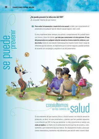 30   CUANTO MÁS SEPAN, MEJOR




                         ¿Se puede prevenir la infección del VIH?
                         ¡Si, se puede! Veamos de qué manera:


                            • Para evitar la transmisión a través de la vía sexual se debe usar correctamente el
                              preservativo en cualquier tipo de relación sexual (vaginal, anal u oral).


                                Es muy importante tener siempre una actitud y comportamiento de cuidado hacia
uede

                                uno mismo y hacia los demás, por más que conozcamos a la otra persona. El uso
                                del preservativo en cualquier relación sexual es el único modo de cuidarse y cui-
                                dar al otro. Como en una relación heterosexual las mujeres tienen mayor riesgo de
 e

                                infectarse que los varones, es importante que se sientan seguras y puedan ponerse
                                de acuerdo con sus parejas y exigirles el uso del preservativo.




                                                          en los centros de
                                                                     r
                                Si nos enteramos de que nuestros chicos o chicas tuvieron una relación sexual sin
                                protección, es decir, sin usar preservativo, y piensan que han quedado expuestos
                                a una infección por VIH, no hay que asustarse. Lo más conveniente es realizar una
                                visita al médico. La charla con el profesional nos dirá qué tipo de prueba y, even-
                                tualmente, qué tratamiento hay que realizar. Así despejaremos dudas y preocupa-
                                ciones innecesarias y tendremos más elementos para decidir sobre nuestra salud.
 