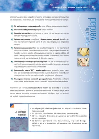 IGUALDAD DE DERECHOS PARA TODOS Y TODAS    39


Entonces, hay varias cosas que podemos hacer las familias para acompañar a niños y niñas
con discapacidad a crecer felices, con confianza en sí mismos y en los demás. Por ejemplo:


   • No reprimamos sus conductas sexuales como si fueran algo vergonzoso o sucio.
   • Enseñemos que hay momentos y lugares para la intimidad.
   • Démosles información necesaria sobre su cuerpo y lo que sienten para que se
     conozcan mejor y puedan cuidarse.




                                                                                                    digam
   • Dejemos que pregunten sobre el tema y digamos siempre la verdad. Nunca les de-
     mos una información engañosa, que les dé culpa o que tenga que ver con posibles
     castigos.
   • Fomentemos su vida social. Para una sexualidad más plena, es muy importante el
     vínculo con los demás. Por eso, es bueno estimularlos a que participen de diversas ac-
     tividades: reuniones sociales, talleres y cursos, encuentros en espacios públicos del
     barrio o donde puedan encontrarse con otros jóvenes. De este modo, van a conocer
     más gente con la que se relacionarán de diferentes maneras.
   • Démosles explicaciones que puedan comprender y ni más ni menos de la que pi-
     den. En el caso de no saber qué contestar, podemos pedirles tiempo para pensar una
     respuesta según sus posibilidades y necesidades.
   • Enseñémosles a decir “NO” y a pedir ayuda cuando alguien les quiera hacer
     algo que los incomode, confunda o moleste. Muchos abusadores pueden buscar
     chicas o chicos con discapacidad porque los imaginan más vulnerables.
   • No pongamos siempre el acento en lo que no pueden hacer. Ayudémoslos a valorar lo
     que sí pueden, a apreciarse a sí mismos y a ser cada día un poco más independientes.


Recordemos que siempre podemos consultar al maestro o a la maestra de la escuela
para que nos ayuden a resolver las dudas sobre la sexualidad de los hijos e hijas. En la
escuela, además, nos pueden recomendar algún médico, psicólogo o algún otro profesio-
nal, según la inquietud que tengamos.




                               •   El respeto por todas las personas, no importa cuál sea su orien-
                                   tación sexual.
       La escuela
                               •   La igualdad de derechos para varones y para mujeres.
          enseña               •   El conocimiento de normas y leyes para garantizar los derechos
                                   de las personas.
                               •   El derecho que tienen todas las personas, con o sin discapa-
                                   cidad, a vivir la sexualidad plenamente, sin discriminación ni
                                   violencia.
 