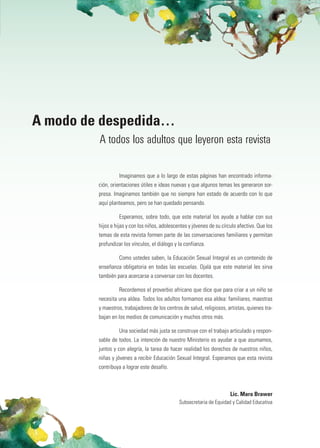 A modo de despedida…
         A todos los adultos que leyeron esta revista

                  Imaginamos que a lo largo de estas páginas han encontrado informa-
         ción, orientaciones útiles e ideas nuevas y que algunos temas les generaron sor-
         presa. Imaginamos también que no siempre han estado de acuerdo con lo que
         aquí planteamos, pero se han quedado pensando.

                  Esperamos, sobre todo, que este material los ayude a hablar con sus
         hijos e hijas y con los niños, adolescentes y jóvenes de su círculo afectivo. Que los
         temas de esta revista formen parte de las conversaciones familiares y permitan
         profundizar los vínculos, el diálogo y la confianza.

                  Como ustedes saben, la Educación Sexual Integral es un contenido de
         enseñanza obligatoria en todas las escuelas. Ojalá que este material les sirva
         también para acercarse a conversar con los docentes.

                  Recordemos el proverbio africano que dice que para criar a un niño se
         necesita una aldea. Todos los adultos formamos esa aldea: familiares, maestras
         y maestros, trabajadores de los centros de salud, religiosos, artistas, quienes tra-
         bajan en los medios de comunicación y muchos otros más.

                  Una sociedad más justa se construye con el trabajo articulado y respon-
         sable de todos. La intención de nuestro Ministerio es ayudar a que asumamos,
         juntos y con alegría, la tarea de hacer realidad los derechos de nuestros niños,
         niñas y jóvenes a recibir Educación Sexual Integral. Esperamos que esta revista
         contribuya a lograr este desafío.



                                                                        Lic. Mara Brawer
                                                Subsecretaria de Equidad y Calidad Educativa
 