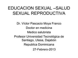 EDUCACION SEXUAL –SALUD
  SEXUAL REPRODUCTIVA

    Dr. Víctor Pascacio Moya Franco
           Doctor en medicina
            Medico salubrista
  Profesor Universidad Tecnológica de
        Santiago, Utesa, Dajabón
         Republica Dominicana
               27-Febrero-2013
 