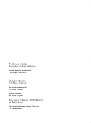Presidenta de la Nación 
Dra. Cristina Fernández de Kirchner 
Jefe de Gabinete de Ministros 
Cdor. Jorge Capitanich 
Ministro de Educación 
Prof. Alberto E. Sileoni 
Secretario de Educación 
Lic. Jaime Perczyk 
Jefe de Gabinete 
A.S. Pablo Urquiza 
Subsecretario de Equidad y Calidad Educativa 
Lic. Gabriel Brener 
Directora Nacional de Gestión Educativa 
Lic. Delia Méndez 
 