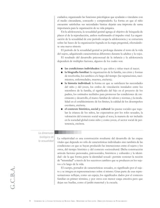 G.C.B.A.
8 GOBIERNO DE LA CIUDAD AUTÓNOMA DE BUENOS AIRES . MINISTERIO DE EDUCACIÓN . DIRECCIÓN GENERAL DE PLANEAMIENTO
cuidados; organizando las funciones psicológicas que ayudarán a vincularse con
el medio circundante, conocerlo y comprenderlo. La forma en que el niño
encuentre satisfechas sus necesidades básicas dejarán una impronta de suma
importancia para la organización de su vida psíquica.
En la adolescencia, la sexualidad genital agrega al objetivo de búsqueda de
placer el de la reproducción, ambos reafirmando el impulso vital. La organi-
zación de la sexualidad de este período ocupa la adolescencia y se estructura
sobre las bases de la organización lograda en la etapa pregenital, efectuándo-
se una nueva síntesis.
El período de la sexualidad genital se prolonga durante el resto de la vida
del sujeto, adquiriendo características diferentes durante la adultez y la vejez.
El resultado del desarrollo psicosexual de la infancia y la adolescencia
dependerá de múltiples factores, algunos de los cuales son:
las condiciones individuales: lo que niños y niñas traen al nacer;
la biografía familiar: la organización de la familia, sus crisis y formas
de resolverlas, los cambios a lo largo del tiempo (las separaciones, naci-
mientos, enfermedades, muertes, etcétera);
la historia individual: la forma en que se satisfacen las necesidades
del niño y del joven, los estilos de vinculación instalados entre los
miembros de la familia, el significado del hijo en el proyecto de los
padres, los estímulos recibidos para promover las condiciones de cre-
cimiento y desarrollo, el marco familiar de valores y normas, y la moda-
lidad en el establecimiento de los límites, la calidad de los desempeños
escolares, etcétera;
el contexto histórico, social y cultural: las pautas sociales que regu-
lan la crianza de los niños, las expectativas por los roles sexuales, la
valoración del contexto social según el sexo, la manera de ser incluido
en la sociedad global como niño y como joven, el sector social de per-
tenencia, etcétera.
La subjetividad es una construcción resultante del desarrollo de las etapas
vitales que depende no sólo de características individuales sino también de las
condiciones en que se hayan producido las interacciones entre el sujeto y los
otros, del tiempo histórico y del contexto sociocultural. Dicha construcción
articula factores personales, psicosociales, históricos y culturales y la identi-
dad –de la que forma parte la identidad sexual– permite sostener la noción
de "mismidad" a través de los sucesivos cambios que se producen en los suje-
tos a lo largo de la vida.
El cuerpo, portador de características sexuales, es significado por el suje-
to y se integra en representaciones sobre sí mismo. Gran parte de esas repre-
sentaciones reflejan, como un espejo, los significados dados por el contexto
familiar en primer término, y por otros con menor carga emotiva pero que
dejan sus huellas, como el jardín maternal y la escuela.
La dimensión
biológica de
la sexualidad
 