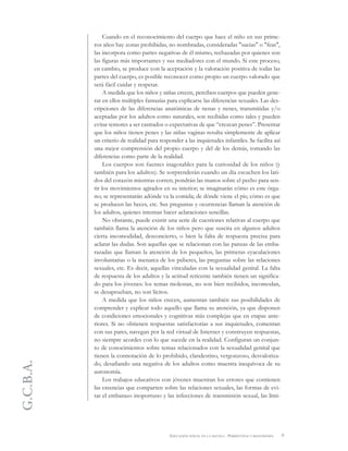 G.C.B.A.
9EDUCACIÓN SEXUAL EN LA ESCUELA . PERSPECTIVAS Y REFLEXIONES
Cuando en el reconocimiento del cuerpo que hace el niño en sus prime-
ros años hay zonas prohibidas, no nombradas, consideradas "sucias" o "feas",
las incorpora como partes negativas de él mismo, rechazadas por quienes son
las figuras más importantes y sus mediadores con el mundo. Si este proceso,
en cambio, se produce con la aceptación y la valoración positiva de todas las
partes del cuerpo, es posible reconocer como propio un cuerpo valorado que
será fácil cuidar y respetar.
A medida que los niños y niñas crecen, perciben cuerpos que pueden gene-
rar en ellos múltiples fantasías para explicarse las diferencias sexuales. Las des-
cripciones de las diferencias anatómicas de nenas y nenes, transmitidas y/o
aceptadas por los adultos como naturales, son recibidas como tales y pueden
evitar temores a ser castrados o expectativas de que “crezcan penes”. Presentar
que los niños tienen penes y las niñas vaginas resulta simplemente de aplicar
un criterio de realidad para responder a las inquietudes infantiles. Se facilita así
una mejor comprensión del propio cuerpo y del de los demás, tomando las
diferencias como parte de la realidad.
Los cuerpos son fuentes inagotables para la curiosidad de los niños (y
también para los adultos). Se sorprenderán cuando un día escuchen los lati-
dos del corazón mientras corren; pondrán las manos sobre el pecho para sen-
tir los movimientos agitados en su interior; se imaginarán cómo es este órga-
no; se representarán adónde va la comida; de dónde viene el pis; cómo es que
se producen las heces, etc. Sus preguntas y ocurrencias llaman la atención de
los adultos, quienes intentan hacer aclaraciones sencillas.
No obstante, puede existir una serie de cuestiones relativas al cuerpo que
también llama la atención de los niños pero que suscita en algunos adultos
cierta incomodidad, desconcierto, o bien la falta de respuesta precisa para
aclarar las dudas. Son aquellas que se relacionan con las panzas de las emba-
razadas que llaman la atención de los pequeños, las primeras eyaculaciones
involuntarias o la menarca de los púberes, las preguntas sobre las relaciones
sexuales, etc. Es decir, aquellas vinculadas con la sexualidad genital. La falta
de respuesta de los adultos y la actitud reticente también tienen un significa-
do para los jóvenes: los temas molestan, no son bien recibidos, incomodan,
se desaprueban, no son lícitos.
A medida que los niños crecen, aumentan también sus posibilidades de
comprender y explicar todo aquello que llama su atención, ya que disponen
de condiciones emocionales y cognitivas más complejas que en etapas ante-
riores. Si no obtienen respuestas satisfactorias a sus inquietudes, comentan
con sus pares, navegan por la red virtual de Internet y construyen respuestas,
no siempre acordes con lo que sucede en la realidad. Configuran un conjun-
to de conocimientos sobre temas relacionados con la sexualidad genital que
tienen la connotación de lo prohibido, clandestino, vergonzoso, desvaloriza-
do, desafiando una negativa de los adultos como muestra inequívoca de su
autonomía.
Los trabajos educativos con jóvenes muestran los errores que contienen
las creencias que comparten sobre las relaciones sexuales, las formas de evi-
tar el embarazo inoportuno y las infecciones de transmisión sexual, las limi-
 