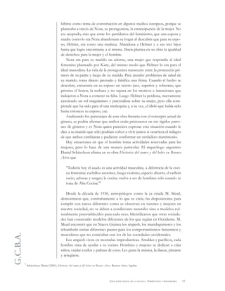 G.C.B.A.
15EDUCACIÓN SEXUAL EN LA ESCUELA . PERSPECTIVAS Y REFLEXIONES
hibirse como tema de conversación en algunos medios europeos, porque se
planteaba a través de Nora, su protagonista, la emancipación de la mujer. No
era aceptado, más que entre los partidarios del feminismo, que una esposa y
madre como lo era Nora abandonara su hogar al descubrir que para su espo-
so, Helmer, era como una muñeca. Abandona a Helmer y a sus tres hijos
hasta que logra encontrarse a sí misma. Ibsen plantea en su obra la igualdad
de derechos para la mujer y el hombre.
Nora era para su marido un adorno, una mujer que respondía al ideal
femenino planteado por Kant, del mismo modo que Helmer lo era para el
ideal masculino. La vida de la protagonista transcurre entre la protección pri-
mero de su padre y luego de su marido. Para atender problemas de salud de
su marido, toma dinero prestado y falsifica una firma. Cuando el hecho se
descubre, encuentra en su esposo un severo juez, superior y soberano, que
prioriza el honor, la rechaza y no repara en los motivos e intenciones que
indujeron a Nora a cometer su falta. Luego Helmer la perdona, nuevamente
ejerciendo un rol magnánimo y paternalista sobre su mujer, pero ella com-
prende que ha sido para él una muñequita y, a su vez, el ídolo que había sido
hasta entonces su esposo, cae.
Analizando los personajes de esta obra literaria con el concepto actual de
género, se podría afirmar que ambos están prisioneros en sus rígidos patro-
nes de géneros y es Nora quien pareciera expresar esta situación cuando le
dice a su marido que sólo podrían volver a vivir juntos si ocurriera el milagro
de que ambos cambiaran y pudieran conformar un verdadero matrimonio.
Hay situaciones en que el hombre toma actividades reservadas para las
mujeres, pero lo hace de una manera particular. El arqueólogo argentino
Daniel Schávelzon afirma en su obra Historias del comer y del beber en Buenos
Aires que
"Todavía hoy el asado es una actividad masculina, a diferencia de la coci-
na femenina: cuchillos enormes, fuego violento, espacio abierto, el carbón
sucio, achuras y sangre; la cocina vuelve a ser de hombres sólo cuando se
trata de Alta Cocina."7
Desde la década de 1930, antropólogos como la ya citada M. Mead,
demostraron que, contrariamente a lo que se creía, las disposiciones para
cumplir con tareas diferentes como se observan en varones y mujeres en
nuestra sociedad, no se deben a condiciones naturales sino a modelos cul-
turalmente preestablecidos para cada sexo. Identificaron que otras socieda-
des han construido modelos diferentes de los que regían en Occidente. M.
Mead encontró que en Nueva Guinea los arapesh, los mundugumores y los
tchambulis tenían diferentes pautas para los comportamientos femeninos y
masculinos que no coincidían con los de las sociedades occidentales.
Los arapesh viven en montañas improductivas. Amables y pacíficos, cada
hombre trata de ayudar a su vecino. Hombres y mujeres se dedican a criar
niños, cuidar cerdos y palmas de coco. Les gusta la música, la danza, pintarse
y arreglarse.
7 Schávelzon, Daniel (2001), Historias del comer y del beber en Buenos Aires, Buenos Aires, Aguilar.
 