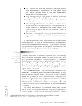 G.C.B.A.
19EDUCACIÓN SEXUAL EN LA ESCUELA . PERSPECTIVAS Y REFLEXIONES
usar a la mujer como objeto para satisfacciones personales, impedirle
tomar decisiones, reducir sus posibilidades de acción, quitarle autono-
mía y libertad, considerar que por ser varón puede tener relaciones
sexuales sin ninguna responsabilidad;
medir la condición varonil por la cantidad de relaciones sexuales que
pueda tener o bien por la cantidad de hijos;
considerar rígidamente que la atención de la casa y de los hijos com-
pete exclusivamente a la mujer;
correr riesgos para demostrar que se es valiente y no se tiene miedo a
nada, como conducir motos y automóviles a excesiva velocidad, no
respetar las normas de seguridad en las actividades laborales (en la
construcción, en las fábricas, en el manejo de maquinarias y trabajos de
altura, etcétera);
discriminar y rechazar a todo varón que le parezca afeminado o sea
homosexual, porque todo lo que sea similar a las mujeres lo considera
inferior.
El modelo femenino que se ajusta a estas formas estereotipadas de lo mas-
culino corresponde a las pautas de reafirmación, también estereotipadas, del
modelo femenino. Este reduce la femineidad a los aspectos que implican el
mayor sometimiento a los roles del varón, perdiendo en ese camino la condi-
ción de sujeto adulto, libre, autónomo y con decisiones propias.
También la escuela educa sexualmente de una manera activa, aunque no expli-
citada; por ejemplo, mediante los materiales que utiliza como libros de lectu-
ra. Se han realizado investigaciones sobre la presentación de los roles mascu-
linos y femeninos en los libros de texto de la escuela primaria. Entre nosotros,
Catalina H. Wainerman y Rebeca Barck de Raijman8 han investigado en los
libros de texto de la escuela primaria la presencia valorada de roles sexuales
que destinan la atención de lo doméstico a las mujeres y las funciones en el
espacio público a los varones.
La escritora Graciela Beatriz Cabal9 también analizó el contenido de tex-
tos escolares y literatura para niños con resultados similares a las de las inves-
tigadoras citadas en el párrafo anterior. En las lecturas, las mujeres muestran
afición por la limpieza, se sienten felices limpiando y fregando (como
Cenicienta o Blancanieve), ordenan y limpian la casa, cosen, tejen, lavan, plan-
chan, cocinan, bordan; son pacientes, laboriosas, modestas, comprensivas,
tolerantes, tiernas, serviciales, cuidan enfermos; son coquetas y bellas. Están
dentro de la casa, a la espera del varón, protegidas de los peligros o bien salen
de compras.
Los varones están fuera de la casa cumpliendo distintas tareas: conducir
barcos, aviones, tractores, trenes, submarinos; construyendo casas, puentes y
diques. Investigan e inventan cosas que ayudan a la humanidad; son soldados,
La escuela
educa
sexualmente
de una manera
activa no
explicitada
8 C. Wainerman; R. Barck de Raijman (1987), Sexismo en los libros de lectura de la escuela primaria, Buenos Aires, IDES.
9 G. B. Cabal (1992), Mujercitas ¿eran las de antes?, Buenos Aires, Libros del Quirquincho.
 