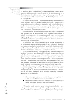 G.C.B.A.
21EDUCACIÓN SEXUAL EN LA ESCUELA . PERSPECTIVAS Y REFLEXIONES
A lo largo de la vida existen diferentes educadores sexuales. Tomando la edu-
cación sexual intencionada y también la que se da espontáneamente, es la
familia el primer educador sexual y el que genera fuertes improntas en la orga-
nización de la sexualidad, la construcción de la identidad y de la vida psíqui-
ca (o subjetividad).
La salida del marco familiar al jardín maternal da paso a la intervención de
otros agentes de educación sexual como son los docentes y el resto del per-
sonal de las instituciones educativas. La duración de la escolaridad primaria y
media permite sostener la educación sexual con una dirección explicitada a lo
largo del tiempo, superando así las limitaciones de las acciones que se redu-
cen a una reunión de información (o varias).
Las funciones que pueden tener los diferentes educadores sexuales varían
y se complementan: las familias tendrán mayor influencia en aspectos que la
escuela no puede asumir y, por otra parte, la escuela tendrá que ocuparse de
aspectos propios de su función, apoyada en los conocimientos científicos y
conciliables con las diversas creencias y orientaciones éticas que presentan las
subculturas de nuestra sociedad.
La importancia de la sexualidad en la vida del ser humano puede medirse si
se considera que de ella depende la construcción de la identidad, la elección de
una pareja y la organización de una familia, la gestación, la educación y el cuida-
do de los hijos, la vida de relación con los otros, el cuidado de uno mismo y de
los demás, las elecciones vocacionales y las actividades laborales.
La sociedad fragmentada tal como se presenta hoy no permite hablar de un
conjunto homogéneo. Antes bien, las diferencias que se plantean en el acceso
a la educación formal, a las fuentes de información y de conocimientos disci-
plinares, obligan a identificar sectores sociales que no disponen fácilmente
como otros, de las mismas condiciones para facilitar a niños y jóvenes infor-
maciones y conocimientos, en una marco que articule los aportes de las cien-
cias biológicas, psicológicas, socioculturales y jurídicas, necesarios para organi-
zar la sexualidad en un marco que promueva una autonomía responsable.
En tal sentido, la escuela tiene la responsabilidad social de incorporar en
su quehacer pedagógico la educación sexual intencionada por ser la institu-
ción encargada de los procesos de transmisión de conocimientos y de la for-
mación de actitudes valiosas para la vida durante la infancia y la adolescencia.
Dicha educación comprende:
informaciones y conocimientos sobre las dimensiones bio-psico-socia-
les de la sexualidad, respetando las etapas evolutivas;
la formación de actitudes solidarias, tolerantes, de respeto mutuo y de
cuidado responsable en las relaciones interpersonales.
Afirmar hoy que la educación sexual es función de las familias –cues-
tión que es innegable– no puede justificar que la escuela persista en man-
tener una educación en términos de los aprendizajes sociales que se pro-
Responsabilidad
de la escuela
en la educación
sexual
 