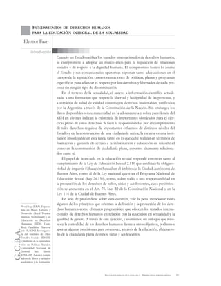 G.C.B.A.
23EDUCACIÓN SEXUAL EN LA ESCUELA . PERSPECTIVAS Y REFLEXIONES
Cuando un Estado ratifica los tratados internacionales de derechos humanos,
se compromete a adoptar un marco ético para la regulación de relaciones
sociales y de respeto a la dignidad humana. El compromiso básico lo asume
el Estado y sus consecuencias operativas suponen tanto adecuaciones en el
cuerpo de la legislación, como orientaciones de políticas, planes y programas
específicos para afianzar el respeto por los derechos y libertades de cada per-
sona sin ningún tipo de discriminación.
En el terreno de la sexualidad, el acceso a información científica actuali-
zada, a una formación que respete la libertad y la dignidad de las personas, y
a servicios de salud de calidad constituyen derechos inalienables, ratificados
por la Argentina a través de la Constitución de la Nación. Sin embargo, los
datos disponibles sobre maternidad en la adolescencia y sobre prevalencia del
VIH en jóvenes indican la existencia de importantes obstáculos para el ejer-
cicio pleno de estos derechos. Si bien la responsabilidad por el cumplimiento
de tales derechos requiere de importantes esfuerzos de distintos niveles del
Estado y de la construcción de una ciudadanía activa, la escuela es una insti-
tución insoslayable en esta tarea, tanto en lo que debe realizar en términos de
formación y garantía de acceso a la información y educación en sexualidad
como en la construcción de ciudadanía plena, aspectos altamente relaciona-
dos entre sí.
El papel de la escuela en la educación sexual responde entonces tanto al
cumplimiento de la Ley de Educación Sexual 2.110 que establece la obligato-
riedad de impartir Educación Sexual en el ámbito de la Ciudad Autónoma de
Buenos Aires, como al de la Ley nacional que crea el Programa Nacional de
Educación Sexual (Ley 26.150), como, sobre todo, a una responsabilidad en
la protección de los derechos de niños, niñas y adolescentes, cuya positiviza-
ción se encuentra en el Art. 75. Inc. 22 de la Constitución Nacional y en la
Ley 114 de la Ciudad de Buenos Aires.
En aras de profundizar sobre esta cuestión, vale la pena mencionar tanto
algunos de los principios que orientan la definición y la protección de los dere-
chos humanos como el marco programático que ofrecen los tratados interna-
cionales de derechos humanos en relación con la educación en sexualidad y la
igualdad de género. A través de este ejercicio, y asumiendo un enfoque que reco-
noce la centralidad de los derechos humanos frente a otros objetivos, podremos
aportar algunas precisiones para promover, a través de la educación, el desarro-
llo de la ciudadanía plena de niños, niñas y adolescentes.
Introducción
FUNDAMENTOS DE DERECHOS HUMANOS
PARA LA EDUCACIÓN INTEGRAL DE LA SEXUALIDAD
Eleonor Faur*
*Socióloga (UBA). Especia-
lista en Mujer, Género y
Desarrollo (Royal Tropical
Institute, Netherlands) y en
Educación en Derechos
Humanos (IIDH, Costa
Rica). Candidata Doctoral
por FLACSO. Investigado-
ra del Instituto de Altos
Estudios Sociales (IDAES)
y profesora de la especializa-
ción en Políticas Sociales,
Universidad Nacional de
General San Martín
(UNSAM). Autora y compi-
ladora de libros y artículos
académicos y de formación.
 