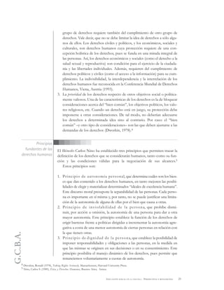 G.C.B.A.
25EDUCACIÓN SEXUAL EN LA ESCUELA . PERSPECTIVAS Y REFLEXIONES
grupo de derechos requiere también del cumplimiento de otro grupo de
derechos. Vale decir, que no se debe limitar la idea de derechos a sólo algu-
nos de ellos. Los derechos civiles y políticos, y los económicos, sociales y
culturales, son derechos humanos cuya protección requiere de una con-
cepción holística de los derechos, pues se funda en una mirada integral de
las personas. Así, los derechos económicos y sociales (como el derecho a la
salud sexual y reproductiva) son condición para el ejercicio de la ciudada-
nía y las libertades individuales. Además, requieren del cumplimiento de
derechos políticos y civiles (como el acceso a la información) para su cum-
plimiento. La indivisibilidad, la interdependencia y la interrelación de los
derechos humanos fue reconocida en la Conferencia Mundial de Derechos
Humanos, Viena, Austria (1993).
3. La prioridad de los derechos respecto de otros objetivos social o política-
mente valiosos. Una de las características de los derechos es la de bloquear
consideraciones acerca del “bien común”, los objetivos políticos, los valo-
res religiosos, etc. Cuando un derecho está en juego, su protección debe
imponerse a otras consideraciones. De tal modo, no deberían adecuarse
los derechos a determinada idea sino al contrario. Por caso: el “bien
común” –y otro tipo de consideraciones– son las que deben ajustarse a las
demandas de los derechos (Dworkin, 1978).4
El filósofo Carlos Nino ha establecido tres principios que permiten trazar la
definición de los derechos que se considerarán humanos, tanto como su fun-
ción y las condiciones válidas para la negociación de sus alcances.5
Estos principios son:
1. Principio de autonomía personal, que determina cuáles son los bien-
es que dan contenido a los derechos humanos, en tanto mejoren las posibi-
lidades de elegir y materializar determinados “ideales de excelencia humana”.
Este discurso moral presupone la separabilidad de las personas. Cada perso-
na es importante en sí misma y, por tanto, no se puede justificar una limita-
ción de la autonomía de alguna de ellas por el bien que causa a otras.
2. Principio de inviolabilidad de la persona, que prohíbe dismi-
nuir, por acción u omisión, la autonomía de una persona para dar a otra
mayor autonomía. Este principio establece la función de los derechos de
erigir barreras frente a políticas dirigidas a incrementar la autonomía agre-
gativa a costa de una menor autonomía de ciertas personas en relación con
la que tienen otras.
3. Principio de dignidad de la persona, que establece la posibilidad de
imponer responsabilidades y obligaciones a las personas, en la medida en
que las mismas se originen en sus decisiones o en su consentimiento. Este
principio posibilita el manejo dinámico de los derechos, pues permite que
renunciemos voluntariamente a cuotas de autonomía.
Principios
fundantes de los
derechos humanos
4 Dworkin, Ronald (1978), Taking Rights Seriously, Massachussets, Harvard University Press.
5 Nino, Carlos S. (1989), Ética y Derechos Humanos, Buenos Aires, Astrea.
 