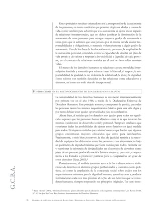 G.C.B.A.
26 GOBIERNO DE LA CIUDAD AUTÓNOMA DE BUENOS AIRES . MINISTERIO DE EDUCACIÓN . DIRECCIÓN GENERAL DE PLANEAMIENTO
Estos principios resultan orientadores en la comprensión de la autonomía
de las personas, en tanto condición que permite elegir sus ideales y cursos de
vida, como también para advertir que esta autonomía se ejerce en un espacio
de relaciones interpersonales, que no deben justificar la disminución de la
autonomía de unas personas para otorgar mayores grados de autonomía a
otras, pero que sí admiten que una persona por sí misma decida asumir res-
ponsabilidades y obligaciones, y renuncie voluntariamente a algún grado de
autonomía. Uno de los fines de la educación sería, por tanto, la ampliación de
la autonomía personal, entendida como la capacidad de diseñar un plan de
vida propio y de valorar y respetar la inviolabilidad y dignidad de cada perso-
na, en el contexto de relaciones sociales en el cual se desarrollan nuestras
vidas.
El marco de los derechos humanos se relaciona con una moralidad inter-
subjetiva fundada y sostenida por valores como la libertad, el respeto, la res-
ponsabilidad, la igualdad, la no violencia, la solidaridad, la vida y la dignidad.
Estos valores son también deseables en las relaciones entre educadores y
alumnos, así como en todo vínculo interpersonal.
La universalidad de los derechos humanos se reconoció internacionalmente
por primera vez en el año 1948, a través de la Declaración Universal de
Derechos Humanos. Este principio sostuvo, como punto de partida, que todas
las personas tienen los mismos requerimientos básicos para una vida digna y
por tanto debían tener iguales oportunidades para su satisfacción.
Ahora bien, al señalar que los derechos son iguales para todos no signifi-
caba suponer que las personas fueran idénticas entre sí ni que tuvieran las
mismas condiciones de desarrollo social y personal. Tampoco establecía que
estuvieran dadas las posibilidades de ejercer estos derechos en igual medida
para todos. Ni siquiera ocultaba que existían barreras que hacían que algunos
grupos encontraran mayores obstáculos que otros para satisfacerlos.
Precisamente, o más bien justamente, la idea de igualdad remitía a la necesi-
dad de equiparar las diferencias entre las personas y sus circunstancias bajo
un parámetro de dignidad mínima que fuera común para todos. Permitía ver
y cuestionar la existencia de desigualdades en el ejercicio de derechos como
parte de un proceso producido social e históricamente y, por tanto, compro-
metía a los Estados a promover políticas para la equiparación del goce de
estos derechos (Faur, 2003).6
Posteriormente, el análisis continuo acerca de las vulneraciones o viola-
ciones de derechos en distintos grupos poblacionales y contextos socio-polí-
ticos, así como la ampliación de la conciencia social sobre cuáles son los
requerimientos mínimos para la dignidad humana, contribuyeron a producir
formulaciones cada vez más precisas al corpus de los derechos que se consi-
deran humanos, siempre respetando sus principios originales. En tanto cons-
HISTORICIDAD EN EL RECONOCIMIENTO DE LOS DERECHOS HUMANOS
6 Faur, Eleonor (2003), “Derechos humanos y género. Desafíos para la educación en la Argentina contemporánea”, en Revista IIDH,
Nº 36, San José de Costa Rica, Instituto Interamericano de Derechos Humanos.
 