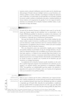 G.C.B.A.
27EDUCACIÓN SEXUAL EN LA ESCUELA . PERSPECTIVAS Y REFLEXIONES
trucción social y cultural, la definición acerca de cuáles son los derechos que
debe proteger el Estado varía por múltiples motivos, ya sean históricos, eco-
nómicos, políticos, sociales, culturales o tecnológicos. Cambian las relaciones
entre el individuo y su colectividad y las del individuo con el Estado. Cambian
los actores sociales y políticos considerados relevantes, y cambian también sus
fuerzas relativas en la negociación de agendas. Y, en este mapa de transfor-
maciones, los enunciados de los derechos humanos también varían y se per-
feccionan a lo largo del tiempo.
El marco de los derechos humanos es dinámico, tanto como lo son las rela-
ciones que buscan regular, las del individuo con su colectividad y con el
Estado. Difícilmente podrían los derechos ser estáticos si las relaciones y las
producciones sociales son dinámicas por definición, al inscribirse en contex-
tos históricos y regionales que se transforman continuamente.
Hay aquí una relación de influencia mutua. Por un lado, cambian las rela-
ciones sociales cuando el contexto se modifica, por el otro, la propia dinámi-
ca de las relaciones sociales transforma tanto los contextos históricos como
el pensamiento y la regulación sobre los mismos –dentro del cual se inscriben
las definiciones sobre los derechos humanos–.
Pero este dinamismo posee una característica singular, pues en ningún
caso pueden cambiar sus postulados en aras de restringir derechos a las per-
sonas. Los derechos humanos sólo se modifican (en el terreno de las norma-
tivas) para ampliarse, y el límite de esta extensión llega hasta donde la con-
ciencia social alcance a pensar y consensuar características mínimas de digni-
dad para las personas en un tiempo histórico determinado. Lamentablemente,
no sucede lo mismo en relación con el ejercicio de los derechos, que por
momentos se restringe fuertemente.
La ampliación de los derechos humanos puede entenderse en dos senti-
dos: en primer lugar para asegurar el reconocimiento de un derecho no con-
sagrado y en segundo término, para garantizar su cumplimiento (Nikken,
1994).7 Las garantías son indispensables para dar cuerpo a los derechos y
dependen de la acción de los Estados, tanto en el terreno de la legislación
como en el escenario de las políticas públicas.
Toda vez que se observa que los niños y adolescentes son “sujetos de dere-
chos” estamos señalando que, en tanto personas, gozan de todos los derechos
que se consideran humanos, que tienen una vida propia que debe ser cuidada
y respetada; que el Estado debe ofrecerles las oportunidades y condiciones
para que puedan definir sus propios proyectos de vida y que, para ello, debe
proteger y garantizar su acceso a los más altos niveles posibles de salud, infor-
La ampliación
de los derechos
humanos
7 Nikken, Pedro (1994), “El concepto de derechos humanos”, en Estudios Básicos de Derechos Humanos, San José, IIDH.
8 Tomado de Eleonor Faur (2003), “¿Escrito en el cuerpo? Género y derechos humanos en la adolescencia”, en Susana Checa (comp.),
Género, sexualidad y derechos reproductivos en la adolescencia, Buenos Aires, Paidós.
Los niños y
adolescentes
como titulares
de derechos8
 