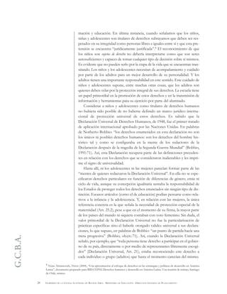 G.C.B.A.
28 GOBIERNO DE LA CIUDAD AUTÓNOMA DE BUENOS AIRES . MINISTERIO DE EDUCACIÓN . DIRECCIÓN GENERAL DE PLANEAMIENTO
mación y educación. En última instancia, cuando señalamos que los niños,
niñas y adolescentes son titulares de derechos subrayamos que deben ser res-
petados en su integridad como personas libres e iguales entre sí y que esta pre-
tensión se encuentra “jurídicamente justificada”.9 El reconocimiento de que
los niños son sujetos de derecho no debería interpretarse como que son seres
autosuficientes y capaces de tomar cualquier tipo de decisión sobre sí mismos.
Es evidente que no pueden serlo por la etapa de la vida que se encuentran tran-
sitando. Los niños y los adolescentes necesitan de acompañamiento y cuidado
por parte de los adultos para un mejor desarrollo de su personalidad. Y los
adultos tienen una importante responsabilidad en este sentido. Este cuidado de
niños y adolescentes supone, entre muchas otras cosas, que los adultos son
quienes deben velar por la protección integral de sus derechos. La escuela tiene
un papel primordial en la promoción de estos derechos y en la transmisión de
información y herramientas para su ejercicio por parte del alumnado.
Considerar a niños y adolescentes como titulares de derechos humanos
no hubiera sido posible de no haberse definido un marco jurídico interna-
cional de protección universal de estos derechos. Es sabido que la
Declaración Universal de Derechos Humanos, de 1948, fue el primer tratado
de aplicación internacional aprobado por las Naciones Unidas. En palabras
de Norberto Bobbio: “los derechos enumerados en esta declaración no son
los únicos ni posibles derechos humanos: son los derechos del hombre his-
tórico tal y como se configuraba en la mente de los redactores de la
Declaración después de la tragedia de la Segunda Guerra Mundial” (Bobbio,
1991:71). Así, esta Declaración recupera parte de las definiciones preceden-
tes en relación con los derechos que se consideraron inalienables y les impri-
me el signo de universalidad.
Hasta allí, ni los adolescentes ni las mujeres parecían formar parte de las
“mentes de quienes redactaron la Declaración Universal”. En ella no se espe-
cificaron derechos particulares en función de diferencias de género, etnia ni
ciclo de vida, aunque su concepción igualitaria sentaba la responsabilidad de
los Estados de proteger todos los derechos enunciados sin ningún tipo de dis-
tinción. Escasos artículos (como el de educación) podían pensarse como rela-
tivos a la infancia y la adolescencia. Y, en relación con las mujeres, la única
referencia concreta es la que señala la necesidad de protección especial de la
maternidad (Art. 25.2), pese a que en el momento de su firma, la mayor parte
de los países del mundo ni siquiera contaban con voto femenino. Sin duda, el
valor primordial de la Declaración Universal no fue la particularización de
prácticas específicas sino el haberle otorgado validez universal a sus declara-
ciones, lo que supuso, en palabras de Bobbio: “un punto de partida hacia una
meta progresiva” (Bobbio, ob.cit.:71). Así, cuando la Declaración Universal
señaló, por ejemplo, que “toda persona tiene derecho a participar en el gobier-
no de su país, directamente o por medio de representantes libremente escogi-
dos” (Declaración Universal, Art. 21), estaba reconociendo este derecho a
cada individuo o grupo (adultos) que hasta el momento carecían del mismo.
9 Véase Abramovich, Víctor (2004), “Una aproximación al enfoque de derechos en las estrategias y políticas de desarrollo en América
Latina”, documento preparado para BID-CEPAL Derechos humanos y desarrollo en América Latina. Una reunión de trabajo, Santiago
de Chile, mimeo.
 