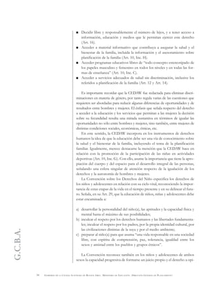 G.C.B.A.
34 GOBIERNO DE LA CIUDAD AUTÓNOMA DE BUENOS AIRES . MINISTERIO DE EDUCACIÓN . DIRECCIÓN GENERAL DE PLANEAMIENTO
Decidir libre y responsablemente el número de hijos, y a tener acceso a
información, educación y medios que le permitan ejercer este derecho
(Art. 16).
Acceder a material informativo que contribuya a asegurar la salud y el
bienestar de la familia, incluida la información y el asesoramiento sobre
planificación de la familia (Art. 10, Inc. H).
Acceder programas educativos libres de “todo concepto estereotipado de
los papeles masculino y femenino en todos los niveles y en todas las for-
mas de enseñanza” (Art. 10, Inc. C).
Acceder a servicios adecuados de salud sin discriminación, inclusive los
referidos a planificación de la familia (Art. 12 y Art. 14).
Es importante recordar que la CEDAW fue redactada para eliminar discri-
minaciones en materia de género, por tanto regula varias de las cuestiones que
requieren ser abordadas para reducir algunas diferencias de oportunidades y de
resultados entre hombres y mujeres. El énfasis que señala respecto del derecho
a acceder a la educación y los servicios que permitan a las mujeres la decisión
sobre su fecundidad resulta una mirada sustantiva en términos de igualar las
oportunidades no sólo entre hombres y mujeres, sino también, entre mujeres de
distintas condiciones sociales, económicas, étnicas, etc.
En este sentido, la CEDAW incorpora en los instrumentos de derechos
humanos la idea de que la educación debe ser una vía de conocimiento sobre
la salud y el bienestar de la familia, incluyendo el tema de la planificación
familiar. Igualmente, merece destacarse la mención que la CEDAW hace en
relación con la promoción de la participación de las niñas en actividades
deportivas (Art. 10, Inc. G). Con ello, asume la importancia que tiene la apro-
piación del cuerpo y del espacio para el desarrollo integral de las personas,
señalando una esfera singular de atención respecto de la igualación de los
derechos y la autonomía de hombres y mujeres.
La Convención sobre los Derechos del Niño especifica los derechos de
los niños y adolescentes en relación con su ciclo vital, reconociendo la impor-
tancia de estas etapas de la vida en el tiempo presente y en su delinear el futu-
ro. Señala, en su Art. 29, que la educación de niños, niñas y adolescentes debe
estar encaminada a:
a) desarrollar la personalidad del niño(a), las aptitudes y la capacidad física y
mental hasta el máximo de sus posibilidades;
b) inculcar el respeto por los derechos humanos y las libertades fundamenta-
les; inculcar el respeto por los padres, por la propia identidad cultural, por
las civilizaciones distintas de la suya y por el medio ambiente;
c) preparar al niño(a) para que asuma “una vida responsable en una sociedad
libre, con espíritu de comprensión, paz, tolerancia, igualdad entre los
sexos y amistad entre los pueblos y grupos étnicos”.
La Convención reconoce también en los niños y adolescentes de ambos
sexos la capacidad progresiva de formarse un juicio propio y el derecho a opi-
 