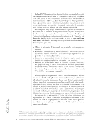 G.C.B.A.
36 GOBIERNO DE LA CIUDAD AUTÓNOMA DE BUENOS AIRES . MINISTERIO DE EDUCACIÓN . DIRECCIÓN GENERAL DE PLANEAMIENTO
La Ley 25.673 busca también la disminución de la mortalidad y la morbili-
dad materno-infantil, la prevención de embarazos no deseados, la promoción
de la salud sexual de los adolescentes y la prevención de enfermedades de
transmisión sexual y VIH-SIDA. Para ello estipula que se deberá garantizar a
toda la población el acceso a información, métodos y prestaciones de servi-
cios de salud sexual y reproductiva y potenciar la participación de las mujeres
en la toma de decisiones referidas a su salud sexual y reproductiva.
Por otra parte, la ley otorga responsabilidades explícitas al Ministerio de
Educación para el desarrollo de programas vinculados con la promoción de
la salud sexual y reproductiva. En este sentido, señala en su Art. 5º que el
“Ministerio de Salud en coordinación con los Ministerios de Educación y de
Desarrollo Social y Medio Ambiente tendrá a su cargo la capacitación de
educadores, trabajadores sociales y demás operadores comunitarios a fin de
formar agentes aptos para:
a) Mejorar la satisfacción de la demanda por parte de los efectores y agentes
de salud.
b) Contribuir a la capacitación, el perfeccionamiento y la actualización de co-
nocimientos básicos, vinculados a la salud sexual y a la procreación res-
ponsable en la comunidad educativa.
c) Promover en la comunidad espacios de reflexión y acción para la apre-
hensión de conocimientos básicos, vinculados a este programa.
d) Detectar adecuadamente las conductas de riesgo y brindar contención a
los grupos de riesgo,20 para lo cual se buscará fortalecer y mejorar los
recursos barriales y comunitarios a fin de educar, asesorar y cubrir todos
los niveles de prevención de enfermedades de transmisión sexual,
VIH/SIDA y cáncer genital y mamario”.
La mayor parte de las provincias, a su vez, han sancionado leyes específi-
cas, o bien, adherido a la Ley Nacional. Dentro de las mismas, el señalamiento
a la educación sexual es permanente. Buena parte de las leyes provinciales
refieren al papel del sistema educativo en la promoción de la salud sexual y
reproductiva. Así, se impulsa, aun desde las normativas provinciales a la capa-
citación de docentes, la incorporación de contenidos de educación sexual en
el currículo escolar y la ampliación del acceso a la información necesaria para
que toda la población, sin ningún tipo de discriminación, tenga mejores posi-
bilidades de conocer sus derechos de acceso al mayor nivel posible de salud.
Por su parte, la Ley Nacional de SIDA (Ley 23.798) de 1990 y su decreto
reglamentario Nº 1.244 de 1991 señalan la obligación de incorporar la pre-
vención del VIH en los programas de enseñanza de los niveles primario,
secundario y terciario y delegan en el Ministerio de Educación la competen-
cia por su realización.
20 Actualmente están en discusión los conceptos de grupo de riesgo y conducta de riesgo, en tanto no describen la vulnerabilidad de cier-
tos sectores, que supuestamente asumen conductas de riesgo, por las cuales son responsables de modo individual, sin que se consideren
en los conceptos en cuestión los factores sociales y contextuales que rodean sus “conductas individuales”. Ver Silvana Weller, 2006.
 