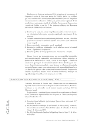 G.C.B.A.
37EDUCACIÓN SEXUAL EN LA ESCUELA . PERSPECTIVAS Y REFLEXIONES
Finalmente, en el mes de octubre de 2006, se sancionó la Ley que crea el
Programa Nacional de Educación Sexual (Ley 26.150). Dicha Ley establece
que todos los educandos tienen derecho a recibir educación sexual integral en
los establecimientos educativos públicos, de gestión estatal y privada de las
jurisdicciones nacional, provincial, de la Ciudad Autónoma de Buenos Aires
y municipal. Señala, en su Art. 3, los siguientes objetivos del Programa
Nacional de Educación Sexual Integral:
a) Incorporar la educación sexual integral dentro de las propuestas educati-
vas orientadas a la formación armónica, equilibrada y permanente de las
personas.
b) Asegurar la transmisión de conocimientos pertinentes, precisos, confiables
y actualizados sobre los distintos aspectos involucrados en la educación
sexual integral.
c) Promover actitudes responsables ante la sexualidad.
d) Prevenir los problemas relacionados con la salud en general y la salud
sexual y reproductiva en particular.
e) Procurar igualdad de trato y oportunidades para varones y mujeres.
Hemos visto así que las escuelas tienen una responsabilidad indelegable,
pero también una gran oportunidad para contribuir al cuidado integral y a la
protección de derechos de los chicos y chicas de todo el país. La educación
sexual es un aporte para el conocimiento efectivo de sus derechos, para pro-
mover el ejercicio de su ciudadanía y para vigorizar las relaciones de cuidado,
mutua confianza y respeto entre quienes tenemos la responsabilidad de educar
y el derecho de aprender y los adolescentes que también tienen el derecho de
educarse, acceder a los mejores niveles de salud, informarse y desplegar sus
capacidades y potencialidades sin riesgos para sus vidas.
La Ciudad Autónoma de Buenos Aires contiene una serie de normas que
regulan la institucionalización de Programas de Educación Sexual. Estas dis-
posiciones se ven reforzadas con la reciente sanción de la Ley 2.110 de
Educación Sexual.
Se presentarán a continuación un conjunto de normativas cuyas disposi-
ciones garantizan la implementación del Programa de Educación Integral de
la Sexualidad. Estas son:
a) Constitución de la Ciudad Autónoma de Buenos Aires, sancionada el 1º
de octubre de 1996.
b) Ley 114. Protección Integral de los derechos de niños, niñas y adolescen-
tes de la Ciudad de Buenos Aires. Boletín Oficial de la Ciudad de Buenos
Aires, 3 de febrero de 1999.
c) Ley 153. Ley Básica de Salud de la Ciudad de Buenos Aires, 25 de febre-
ro de 1999.
NORMAS DE LA CIUDAD AUTÓNOMA DE BUENOS AIRES (C.A.B.A.)
 