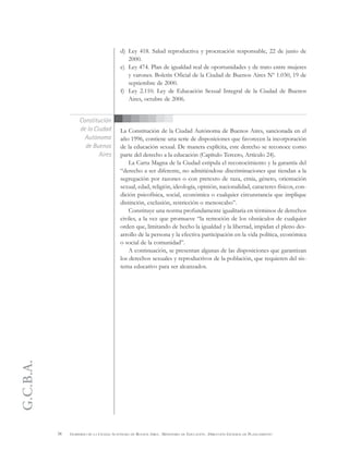 G.C.B.A.
38 GOBIERNO DE LA CIUDAD AUTÓNOMA DE BUENOS AIRES . MINISTERIO DE EDUCACIÓN . DIRECCIÓN GENERAL DE PLANEAMIENTO
d) Ley 418. Salud reproductiva y procreación responsable, 22 de junio de
2000.
e) Ley 474. Plan de igualdad real de oportunidades y de trato entre mujeres
y varones. Boletín Oficial de la Ciudad de Buenos Aires Nº 1.030, 19 de
septiembre de 2000.
f) Ley 2.110. Ley de Educación Sexual Integral de la Ciudad de Buenos
Aires, octubre de 2006.
La Constitución de la Ciudad Autónoma de Buenos Aires, sancionada en el
año 1996, contiene una serie de disposiciones que favorecen la incorporación
de la educación sexual. De manera explícita, este derecho se reconoce como
parte del derecho a la educación (Capítulo Tercero, Artículo 24).
La Carta Magna de la Ciudad estipula el reconocimiento y la garantía del
“derecho a ser diferente, no admitiéndose discriminaciones que tiendan a la
segregación por razones o con pretexto de raza, etnia, género, orientación
sexual, edad, religión, ideología, opinión, nacionalidad, caracteres físicos, con-
dición psicofísica, social, económica o cualquier circunstancia que implique
distinción, exclusión, restricción o menoscabo”.
Constituye una norma profundamente igualitaria en términos de derechos
civiles, a la vez que promueve “la remoción de los obstáculos de cualquier
orden que, limitando de hecho la igualdad y la libertad, impidan el pleno des-
arrollo de la persona y la efectiva participación en la vida política, económica
o social de la comunidad”.
A continuación, se presentan algunas de las disposiciones que garantizan
los derechos sexuales y reproductivos de la población, que requieren del sis-
tema educativo para ser alcanzados.
Constitución
de la Ciudad
Autónoma
de Buenos
Aires
 