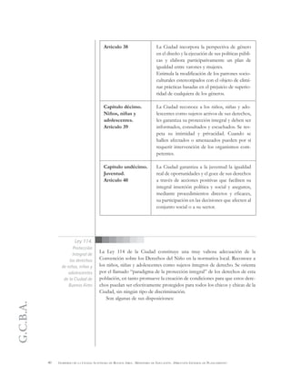 G.C.B.A.
40 GOBIERNO DE LA CIUDAD AUTÓNOMA DE BUENOS AIRES . MINISTERIO DE EDUCACIÓN . DIRECCIÓN GENERAL DE PLANEAMIENTO
Artículo 38
Capítulo décimo.
Niños, niñas y
adolescentes.
Artículo 39*
Capítulo undécimo.
Juventud.
Artículo 40
La Ciudad incorpora la perspectiva de género
en el diseño y la ejecución de sus políticas públi-
cas y elabora participativamente un plan de
igualdad entre varones y mujeres.
Estimula la modificación de los patrones socio-
culturales estereotipados con el objeto de elimi-
nar prácticas basadas en el prejuicio de superio-
ridad de cualquiera de los géneros.
La Ciudad reconoce a los niños, niñas y ado-
lescentes como sujetos activos de sus derechos,
les garantiza su protección integral y deben ser
informados, consultados y escuchados. Se res-
peta su intimidad y privacidad. Cuando se
hallen afectados o amenazados pueden por sí
requerir intervención de los organismos com-
petentes.
La Ciudad garantiza a la juventud la igualdad
real de oportunidades y el goce de sus derechos
a través de acciones positivas que faciliten su
integral inserción política y social y aseguren,
mediante procedimientos directos y eficaces,
su participación en las decisiones que afecten al
conjunto social o a su sector.
La Ley 114 de la Ciudad constituye una muy valiosa adecuación de la
Convención sobre los Derechos del Niño en la normativa local. Reconoce a
los niños, niñas y adolescentes como sujetos íntegros de derecho. Se orienta
por el llamado “paradigma de la protección integral” de los derechos de esta
población, en tanto promueve la creación de condiciones para que estos dere-
chos puedan ser efectivamente protegidos para todos los chicos y chicas de la
Ciudad, sin ningún tipo de discriminación.
Son algunas de sus disposiciones:
Ley 114.
Protección
Integral de
los derechos
de niños, niñas y
adolescentes
de la Ciudad de
Buenos Aires
 
