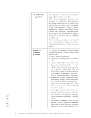 G.C.B.A.
42 GOBIERNO DE LA CIUDAD AUTÓNOMA DE BUENOS AIRES . MINISTERIO DE EDUCACIÓN . DIRECCIÓN GENERAL DE PLANEAMIENTO
Art. 20: Derecho
a la igualdad
Artículo 23:
Protección
de la salud
Los niños, niñas y adolescentes tienen idéntica
dignidad y son iguales ante la ley.
Se les reconoce y garantiza el derecho a ser
diferente, no admitiéndose discriminaciones
que tiendan a la segregación por razones o con
pretexto de raza, etnia, género, orientación
sexual, edad, ideología, religión, opinión,
nacionalidad, caracteres físicos, condición psi-
cofísica, social, económica, creencias cultura-
les o cualquier otra circunstancia que implique
exclusión o menoscabo de ellos, de sus padres
o responsables.
Las normas legales y reglamentarias de cual-
quier naturaleza deben aplicarse a todas las
niñas, niños y adolescentes sin discriminación
alguna.
A los efectos de garantizar el disfrute del nivel
más alto de salud el Gobierno debe adoptar
medidas para:
a. reducir la morbi-mortalidad;
b. combatir las enfermedades y la malnutri-
ción;
c. asegurar que todos los sectores de la socie-
dad, los miembros de la familia, y en parti-
cular los niñas, niños y adolescentes, conoz-
can los principios básicos de la salud y la
nutrición, las ventajas de la lactancia mater-
na, la higiene, el saneamiento ambiental y
todas las medidas de cuidado y prevención;
d. desarrollar la atención sanitaria preventiva,
la orientación al grupo familiar conviviente,
la educación en materia de salud sexual y
reproductiva, tendientes a prevenir el emba-
razo no deseado y las enfermedades de
transmisión sexual;
e. proveer gratuitamente a niños, niñas y ado-
lescentes de escasos recursos medicamen-
tos, prótesis u otros elementos necesarios
para su tratamiento, habilitación y rehabili-
tación;
f. proporcionar condiciones dignas para que
la madre, el padre o la persona responsable
del cuidado de niños, niñas y adolescentes
permanezca todo el tiempo durante el cual
 