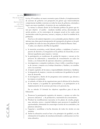 G.C.B.A.
45EDUCACIÓN SEXUAL EN LA ESCUELA . PERSPECTIVAS Y REFLEXIONES
La Ley 474 establece un marco normativo para el diseño y la implementación
de acciones de gobierno con perspectiva de género que transversalmente
comprometan medidas concretas en todas las áreas de gobierno, orientadas a
lograr una mayor igualdad y el ejercicio de una ciudadanía plena.
La misma se enmarca dentro de las llamadas políticas de género que tie-
nen por objetivo el cambio - mediante medidas activas, denominadas de
acción positiva- en los estereotipos de jerarquía sexual en los cuales están
involucrados todas las personas, varones y mujeres, es decir la totalidad de la
población.
Esta Ley es de carácter imperativo y en su articulado, precisa objetivos y defi-
niciones muy claras para la incorporación de la perspectiva de género en las polí-
ticas públicas de todas las áreas del gobierno de la Ciudad de Buenos Aires.
A saber, son objetivos del Plan de Igualdad:
a. la inserción económica, social, laboral, política y ciudadana, el acceso a
puestos de decisión y la integración en las políticas de desarrollo, en con-
diciones igualitarias para mujeres y varones.
b. la participación en condiciones de paridad de mujeres y varones en los
procesos de elaboración y transmisión de conocimientos en todos los
niveles y en el desarrollo de opciones educativas y profesionales.
c. investigaciones y campañas tendientes a hacer visible y cuantificar el apor-
te de varones y mujeres en el trabajo doméstico y familiar y su contribu-
ción a la economía.
d. el reparto equitativo de las tareas y responsabilidades domésticas y familiares.
e. la integración de mujeres y varones en condiciones de igualdad en las polí-
ticas de desarrollo.
f. la investigación y diseño de los programas socio-sanitarios que afectan a
las mujeres en particular.
g. el estímulo a la labor de las organizaciones para la defensa de los derechos
de las mujeres y la igualdad de oportunidades y su participación en la
implementación de las acciones previstas en la presente ley.
En su artículo 13 formula los objetivos específicos para el área de
Educación:
a. Promover la participación equitativa de mujeres y varones en todos los
procesos educativos y de producción y transmisión de conocimiento.
b. Producir las modificaciones necesarias en los planes de estudio, progra-
mas, métodos, textos y material didáctico para promover la igualdad de
oportunidades, eliminando los estereotipos sexistas de los contenidos y las
prácticas educativas.
c. Capacitar y sensibilizar a los/las docentes de todos los niveles en esta
temática.
d. Incluir la educación sexual en base a los principios de igualdad y no dis-
criminación en los planes de enseñanza destinados a adolescentes en el sis-
tema educativo.
Ley 474.
Plan de Igualdad
real de
Oportunidades
y de Trato
entre Mujeres
y Varones
 