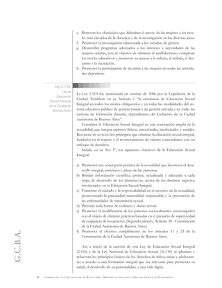 G.C.B.A.
46 GOBIERNO DE LA CIUDAD AUTÓNOMA DE BUENOS AIRES . MINISTERIO DE EDUCACIÓN . DIRECCIÓN GENERAL DE PLANEAMIENTO
e. Remover los obstáculos que dificultan el acceso de las mujeres a los nive-
les más elevados de la docencia y de la investigación en las diversas áreas.
f. Promover la investigación relacionada a los estudios de género.
g. Desarrollar programas adecuados a los intereses y necesidades de las
mujeres adultas, con el objetivo de eliminar el analfabetismo, completar
los niveles educativos y promover su acceso a la cultura, al trabajo, el des-
canso y la recreación.
h. Promover la participación de las niñas y las mujeres en todas las activida-
des deportivas.
La Ley 2.110 fue sancionada en octubre de 2006 por la Legislatura de la
Ciudad. Establece en su Artículo 1 “la enseñanza de Educación Sexual
Integral en todos los niveles obligatorios y en todas las modalidades del sis-
tema educativo público de gestión estatal y de gestión privada y en todas las
carreras de formación docente, dependientes del Gobierno de la Ciudad
Autónoma de Buenos Aires”.
Considera la Educación Sexual Integral en una concepción amplia de la
sexualidad, que integra aspectos físicos, emocionales, intelectuales y sociales.
Reconoce en su texto los principios que orientan la educación sexual integral,
fundados en el respeto y el reconocimiento de valores concordantes con un
enfoque de derechos.
Señala, en su Art. 5º, los siguientes objetivos de la Educación Sexual
Integral:
a) Promover una concepción positiva de la sexualidad que favorezca el desa-
rrollo integral, armónico y pleno de las personas.
b) Brindar información científica, precisa, actualizada y adecuada a cada
etapa de desarrollo de los alumnos/as, acerca de los distintos aspectos
involucrados en la Educación Sexual Integral.
c) Fomentar el cuidado y la responsabilidad en el ejercicio de la sexualidad,
promoviendo la paternidad/maternidad responsable y la prevención de
las enfermedades de transmisión sexual.
d) Prevenir toda forma de violencia y abuso sexual.
e) Promover la modificación de los patrones socioculturales estereotipados
con el objeto de eliminar prácticas basadas en el prejuicio de superioridad
de cualquiera de los géneros. (Segundo párrafo, Artículo 38 - Constitución
de la Ciudad Autónoma de Buenos Aires.)
f) Promover el efectivo cumplimiento de los artículos 11 y 23 de la
Constitución de la Ciudad Autónoma de Buenos Aires.
Así, a través de la sanción de esta Ley de Educación Sexual Integral
(2.110) y de la Ley Nacional de Educación Sexual (26.150) se plasman y
refuerzan los principios básicos de los derechos de niños, niñas y adolescen-
tes a acceder a una formación integral que sea relevante para promover su
salud, el desarrollo de su personalidad, y una vida digna.
Ley 2.110.
Ley de
Educación
Sexual Integral
de la Ciudad de
Buenos Aires
 