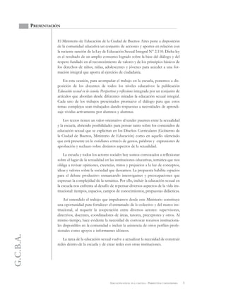 G.C.B.A.
3EDUCACIÓN SEXUAL EN LA ESCUELA . PERSPECTIVAS Y REFLEXIONES
PRESENTACIÓN
El Ministerio de Educación de la Ciudad de Buenos Aires pone a disposición
de la comunidad educativa un conjunto de acciones y aportes en relación con
la reciente sanción de la Ley de Educación Sexual Integral N° 2.110. Dicha ley
es el resultado de un amplio consenso logrado sobre la base del diálogo y del
respeto fundado en el reconocimiento de valores y de los principios básicos de
los derechos de niños, niñas, adolescentes y jóvenes para acceder a una for-
mación integral que aporta al ejercicio de ciudadanía.
En esta ocasión, para acompañar el trabajo en la escuela, ponemos a dis-
posición de los docentes de todos los niveles educativos la publicación
Educación sexual en la escuela. Perspectivas y reflexiones integrada por un conjunto de
artículos que abordan desde diferentes miradas la educación sexual integral.
Cada uno de los trabajos presentados promueve el diálogo para que estos
temas complejos sean trabajados dando respuestas a necesidades de aprendi-
zaje vividas activamente por alumnos y alumnas.
Los textos tienen un valor orientativo al tender puentes entre la sexualidad
y la escuela, abriendo posibilidades para pensar tanto sobre los contenidos de
educación sexual que se explicitan en los Diseños Curriculares (Gobierno de
la Ciudad de Buenos, Ministerio de Educación) como en aquello silenciado
que está presente en lo cotidiano a través de gestos, palabras y expresiones de
aprobación y rechazo sobre distintos aspectos de la sexualidad.
La escuela y todos los actores sociales hoy somos convocados a reflexionar
sobre el lugar de la sexualidad en las instituciones educativas, temática que nos
obliga a revisar opiniones, creencias, mitos y prejuicios a la luz de conceptos,
ideas y valores sobre la sociedad que deseamos. La propuesta habilita espacios
para el debate productivo enmarcando interrogantes y preocupaciones que
expresan la complejidad de la temática. Por ello, incluir la educación sexual en
la escuela nos enfrenta al desafío de repensar diversos aspectos de la vida ins-
titucional: tiempos, espacios, campos de conocimientos, propuestas didácticas.
Así entendido el trabajo que impulsamos desde este Ministerio constituye
una oportunidad para fortalecer el entramado de lo colectivo y del marco ins-
titucional, al requerir la cooperación entre diversos actores: supervisores,
directivos, docentes, coordinadores de áreas, tutores, preceptores y otros. Al
mismo tiempo, hace evidente la necesidad de convocar recursos instituciona-
les disponibles en la comunidad e incluir la asistencia de otros perfiles profe-
sionales como apoyos e informantes idóneos.
La tarea de la educación sexual vuelve a actualizar la necesidad de construir
redes dentro de la escuela y de crear redes con otras instituciones.
 