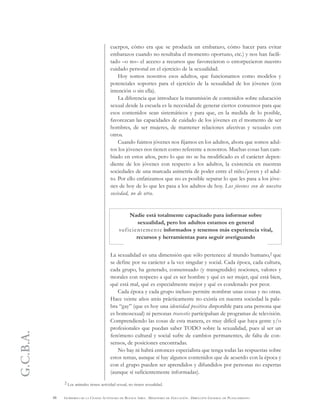 G.C.B.A.
48 GOBIERNO DE LA CIUDAD AUTÓNOMA DE BUENOS AIRES . MINISTERIO DE EDUCACIÓN . DIRECCIÓN GENERAL DE PLANEAMIENTO
cuerpos, cómo era que se producía un embarazo, cómo hacer para evitar
embarazos cuando no resultaba el momento oportuno, etc.) y nos han facili-
tado –o no– el acceso a recursos que favorecieron o entorpecieron nuestro
cuidado personal en el ejercicio de la sexualidad.
Hoy somos nosotros esos adultos, que funcionamos como modelos y
potenciales soportes para el ejercicio de la sexualidad de los jóvenes (con
intención o sin ella).
La diferencia que introduce la transmisión de contenidos sobre educación
sexual desde la escuela es la necesidad de generar ciertos consensos para que
esos contenidos sean sistemáticos y para que, en la medida de lo posible,
favorezcan las capacidades de cuidado de los jóvenes en el momento de ser
hombres, de ser mujeres, de mantener relaciones afectivas y sexuales con
otros.
Cuando fuimos jóvenes nos fijamos en los adultos, ahora que somos adul-
tos los jóvenes nos tienen como referente a nosotros. Muchas cosas han cam-
biado en estos años, pero lo que no se ha modificado es el carácter depen-
diente de los jóvenes con respecto a los adultos, la existencia en nuestras
sociedades de una marcada asimetría de poder entre el niño/joven y el adul-
to. Por ello enfatizamos que no es posible separar lo que les pasa a los jóve-
nes de hoy de lo que les pasa a los adultos de hoy. Los jóvenes son de nuestra
sociedad, no de otra.
Nadie está totalmente capacitado para informar sobre
sexualidad, pero los adultos estamos en general
suficientemente informados y tenemos más experiencia vital,
recursos y herramientas para seguir averiguando
La sexualidad es una dimensión que sólo pertenece al mundo humano,2 que
se define por su carácter a la vez singular y social. Cada época, cada cultura,
cada grupo, ha generado, consensuado (y transgredido) nociones, valores y
morales con respecto a qué es ser hombre y qué es ser mujer, qué está bien,
qué está mal, qué es especialmente mejor y qué es condenado por peor.
Cada época y cada grupo incluso permite nombrar unas cosas y no otras.
Hace veinte años atrás prácticamente no existía en nuestra sociedad la pala-
bra “gay” (que es hoy una identidad positiva disponible para una persona que
es homosexual) ni personas travestis participaban de programas de televisión.
Comprendiendo las cosas de esta manera, es muy difícil que haya gente y/o
profesionales que puedan saber TODO sobre la sexualidad, pues al ser un
fenómeno cultural y social sufre de cambios permanentes, de falta de con-
sensos, de posiciones encontradas.
No hay ni habrá entonces especialista que tenga todas las respuestas sobre
estos temas, aunque sí hay algunos contenidos que de acuerdo con la época y
con el grupo pueden ser aprendidos y difundidos por personas no expertas
(aunque sí suficientemente informadas).
2 Los animales tienen actividad sexual, no tienen sexualidad.
 