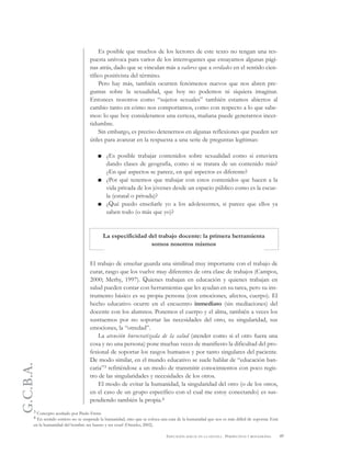 G.C.B.A.
49EDUCACIÓN SEXUAL EN LA ESCUELA . PERSPECTIVAS Y REFLEXIONES
Es posible que muchos de los lectores de este texto no tengan una res-
puesta unívoca para varios de los interrogantes que ensayamos algunas pági-
nas atrás, dado que se vinculan más a valores que a verdades en el sentido cien-
tífico positivista del término.
Pero hay más, también ocurren fenómenos nuevos que nos abren pre-
guntas sobre la sexualidad, que hoy no podemos ni siquiera imaginar.
Entonces nosotros como “sujetos sexuales” también estamos abiertos al
cambio tanto en cómo nos comportamos, como con respecto a lo que sabe-
mos: lo que hoy consideramos una certeza, mañana puede generarnos incer-
tidumbre.
Sin embargo, es preciso detenernos en algunas reflexiones que pueden ser
útiles para avanzar en la respuesta a una serie de preguntas legítimas:
¿Es posible trabajar contenidos sobre sexualidad como si estuviera
dando clases de geografía, como si se tratara de un contenido más?
¿En qué aspectos se parece, en qué aspectos es diferente?
¿Por qué tenemos que trabajar con estos contenidos que hacen a la
vida privada de los jóvenes desde un espacio público como es la escue-
la (estatal o privada)?
¿Qué puedo enseñarle yo a los adolescentes, si parece que ellos ya
saben todo (o más que yo)?
La especificidad del trabajo docente: la primera herramienta
somos nosotros mismos
El trabajo de enseñar guarda una similitud muy importante con el trabajo de
curar, rasgo que los vuelve muy diferentes de otra clase de trabajos (Campos,
2000; Merhy, 1997). Quienes trabajan en educación y quienes trabajan en
salud pueden contar con herramientas que les ayudan en su tarea, pero su ins-
trumento básico es su propia persona (con emociones, afectos, cuerpo). El
hecho educativo ocurre en el encuentro inmediato (sin mediaciones) del
docente con los alumnos. Ponemos el cuerpo y el alma, también a veces los
sustraemos por no soportar las necesidades del otro, su singularidad, sus
emociones, la “otredad”.
La atención burocratizada de la salud (atender como si el otro fuera una
cosa y no una persona) pone muchas veces de manifiesto la dificultad del pro-
fesional de soportar los rasgos humanos y por tanto singulares del paciente.
De modo similar, en el mundo educativo se suele hablar de “educación ban-
caria”3 refiriéndose a un modo de transmitir conocimientos con poco regis-
tro de las singularidades y necesidades de los otros.
El modo de evitar la humanidad, la singularidad del otro (o de los otros,
en el caso de un grupo específico con el cual me estoy conectando) es sus-
pendiendo también la propia.4
3 Concepto acuñado por Paulo Freire.
4 En sentido estricto no se suspende la humanidad, sino que se coloca una cara de la humanidad que nos es más difícil de soportar. Está
en la humanidad del hombre ser bueno y ser cruel (Onocko, 2002).
 