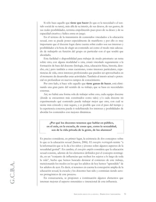 G.C.B.A.
51EDUCACIÓN SEXUAL EN LA ESCUELA . PERSPECTIVAS Y REFLEXIONES
Si sólo hace aquello que tiene que hacer (lo que es la necesidad o el sen-
tido social de su tarea), más allá de su interés, de sus deseos, de sus gustos, de
sus reales posibilidades, termina empobrecido pues poco de su deseo y de su
capacidad creativa y lúdica entra en juego.
En el terreno de la transmisión de contenidos vinculados a la educación
sexual, esto se puede poner especialmente de manifiesto y por ello es muy
importante que el docente logre darse cuenta sobre cuáles son sus intereses y
posibilidades a la hora de elegir un contenido así como el modo más adecua-
do de trabajarlo en función del grupo en particular con el que tendrá que
abordarlo.
Esta facilidad o disponibilidad para trabajar de modo prioritario un tema
sobre otro, con alguna modalidad u otra, estará vinculado seguramente a la
formación de base del docente (biología, ética, educación física, historia, dere-
cho, etc.) pero también a otras cuestiones, como intereses particulares, expe-
riencias de vida, otros intereses profesionales que pueden ser aprovechados en
el momento de desarrollar estas actividades. También al interés actual o poten-
cial en profundizar en nuevos campos de conocimiento.
Por otro lado, si hace sólo aquello que tiene ganas de hacer, está elimi-
nando una gran parte del sentido de su trabajo, que se basa en necesidades
externas.
Así, no habrá una forma sola de trabajar sobre esto, cada equipo docente
(donde se encuentren más constituidos como tales) y/o cada docente irá
experimentado qué contenido puede trabajar mejor que otro, con cuál se
siente más cómodo y más seguro, y es posible que con el paso del tiempo y
la experiencia concreta pueda ir redefiniendo los intereses y posibilidades de
abordar los contenidos con mejores dinámicas.
¿Por qué los docentes tenemos que hablar en público,
en el aula, en la escuela, de cosas que, como la sexualidad,
son de la vida privada de la gente, de los alumnos?
Es preciso considerar, en primer lugar, la existencia de dos conceptos sobre
lo que es la educación sexual (Santos, 2006). El concepto restringido remite “a
la información que se le da a los niños y jóvenes sobre algunos aspectos de la
sexualidad genital”. En cambio, el concepto amplio considera que la educación
sexual consiste, además de los elementos definidos por el concepto restringi-
do, en un “conjunto de influencias que reciben los sujetos a lo largo de toda
la vida”, hecho que hemos buscado destacar al comienzo de este trabajo,
mencionando los modos en los que los adultos de hoy hemos “aprendido” de
los adultos de ayer. Es decir, si tenemos en cuenta la concepción amplia de la
educación sexual, la escuela y los docentes han sido y continúan siendo acto-
res protagónicos de este proceso.
En consecuencia, se proponen a continuación algunos elementos que
intentan mejorar el aspecto sistemático e intencional de esta influencia.
 