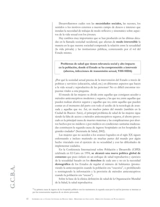 G.C.B.A.
52 GOBIERNO DE LA CIUDAD AUTÓNOMA DE BUENOS AIRES . MINISTERIO DE EDUCACIÓN . DIRECCIÓN GENERAL DE PLANEAMIENTO
Desarrollaremos cuáles son las necesidades sociales, las razones, los
sentidos o los motivos externos a nuestro campo de deseos e intereses que
instalan la necesidad de trabajar de modo reflexivo y sistemático sobre aspec-
tos de la vida sexual con los jóvenes.
Hay cambios muy importantes que se han producido en las últimas déca-
das en la llamada sociedad occidental, que afectan de modo irreversible la
manera en la que nuestra sociedad comprende la relación entre la sexualidad
(la vida privada) y las instituciones públicas, comenzando por el rol del
Estado mismo.
Problemas de salud que tienen relevancia social y alto impacto
en la población, donde el Estado se ha comprometido a intervenir
(abortos, infecciones de transmisión sexual, VIH-SIDA)
¿Por qué la sociedad actual precisa de la intervención del Estado a través de
políticas y servicios (educación, salud, etc.) en diferentes aspectos que hacen
a la vida sexual y reproductiva de las personas? No es difícil encontrar res-
puestas vitales a esta pregunta.
El mundo de las mujeres se divide entre aquellas que consiguen acceder a
métodos anticonceptivos modernos y seguros, y las que no; entre aquellas que
pueden realizar abortos seguros y aquellas que no; entre aquellas que pueden
contar en el momento del parto con todo el auxilio de la tecnología de avan-
zada y aquellas que no. Así, en muchos países del mundo (también en la
Ciudad de Buenos Aires), el principal problema de salud de las mujeres sigue
siendo la falta de acceso a métodos anticonceptivos seguros, el aborto provo-
cado es la principal causa de muertes maternas y las complicaciones por abor-
tos hechos por no médicos o por médicos en condiciones sanitarias inadecua-
das constituyen la segunda causa de ingreso hospitalario en los hospitales de
grandes ciudades5 (Secretaría de Salud, 2002).
Las mujeres que no acceden a los avances logrados en el siglo XX siguen
enfermando e incluso muriendo en muchas partes del mundo por algún
hecho vinculado con el ejercicio de su sexualidad y con las dificultades de
implementar cuidados.
En la Conferencia Internacional sobre Población y Desarrollo (CIPD)
celebrada en El Cairo en 1994, se alcanzó una nueva política global de
consenso que puso énfasis en un enfoque de salud reproductiva y ejercicio
de la sexualidad basado en los derechos de cada uno y no en la necesidad
demográfica de los Estados de regular el número de habitantes (promo-
viendo la anticoncepción cuando la población era “excesiva”, o prohibiendo
o restringiendo la información y la provisión de métodos anticonceptivos
cuando la población era “escasa”).
Sobre la base de la clásica definición de salud de la Organización Mundial
de la Salud, la salud reproductiva:
5 La primera causa de ingreso de los hospitales públicos son los nacimientos; la segunda causa por la cual las personas se internan es
por las consecuencias negativas de un aborto provocado.
 