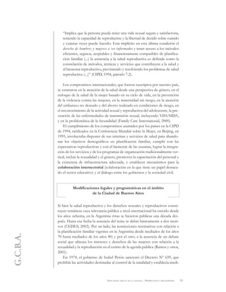 G.C.B.A.
53EDUCACIÓN SEXUAL EN LA ESCUELA . PERSPECTIVAS Y REFLEXIONES
“Implica que la persona pueda tener una vida sexual segura y satisfactoria,
teniendo la capacidad de reproducirse y la libertad de decidir sobre cuándo
y cuántas veces puede hacerlo. Está implícito en esta última condición el
derecho de hombres y mujeres a ser informados y tener acceso a los métodos
eficientes, seguros, aceptables y financieramente compatibles de planifica-
ción familiar (...) la asistencia a la salud reproductiva es definida como la
constelación de métodos, técnicas y servicios que contribuyen a la salud y
al bienestar reproductivo, previniendo y resolviendo los problemas de salud
reproductiva (...)” (CIPD, 1994, párrafo 7.2).
Los compromisos internacionales, que fueron suscriptos por nuestro país,
se centraron en la atención de la salud desde una perspectiva de género, en el
enfoque de la salud de la mujer basado en su ciclo de vida, en la prevención
de la violencia contra las mujeres, en la maternidad sin riesgo, en la atención
del embarazo no deseado y del aborto realizado en condiciones de riesgo, en
el reconocimiento de la actividad sexual y reproductiva del adolescente, la pre-
vención de las enfermedades de transmisión sexual, incluyendo VIH/SIDA,
y en la problemática de la fecundidad (Family Care International, 2000).
El cumplimiento de los compromisos asumidos por los países en la CIPD
de 1994, ratificados en la Conferencia Mundial sobre la Mujer, en Beijing, en
1995, involucraba disponer de sus sistemas y servicios de salud para abando-
nar los objetivos demográficos en planificación familiar, cumplir con las
expectativas reproductivas y con el bienestar de las usuarias, lograr la integra-
ción de los servicios y de los programas de organización tradicionalmente ver-
tical, incluir la sexualidad y el género, promover la capacitación del personal y
la existencia de infraestructura adecuada, y establecer mecanismos para la
colaboración intersectorial (colaboración en la que tiene un papel destaca-
do el sector educativo) y el diálogo entre los gobiernos y la sociedad civil.
Modificaciones legales y programáticas en el ámbito
de la Ciudad de Buenos Aires
Si bien la salud reproductiva y los derechos sexuales y reproductivos consti-
tuyen temáticas cuya relevancia pública a nivel internacional ha crecido desde
los años ochenta, en la Argentina éstas se hicieron públicas una década des-
pués. Hasta esa fecha la ausencia del tema se debió básicamente a dos moti-
vos (CEDES, 2002). Por un lado, las restricciones normativas con relación a
la planificación familiar vigentes en la Argentina desde mediados de los años
70 hasta mediados de los años 80; y por el otro, a la ausencia de un debate
social que ubicara los intereses y derechos de las mujeres con relación a la
sexualidad y la reproducción en el centro de la agenda pública (Ramos y otros,
2001).
En 1974, el gobierno de Isabel Perón sancionó el Decreto Nº 659, que
prohibía las actividades destinadas al control de la natalidad y establecía medi-
 