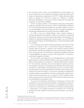 G.C.B.A.
54 GOBIERNO DE LA CIUDAD AUTÓNOMA DE BUENOS AIRES . MINISTERIO DE EDUCACIÓN . DIRECCIÓN GENERAL DE PLANEAMIENTO
das coercitivas sobre la venta y la comercialización de anticonceptivos, así
como la realización de una campaña de educación sanitaria para destacar los
riesgos de las prácticas anticonceptivas. En 1977, la última dictadura militar
impuso el Decreto Nº 3.938 que contenía los “Objetivos y Políticas
Nacionales de Población” entre las que se incluía “eliminar las actividades que
promueven el control de la natalidad”.
Si bien con alguna tardanza, el advenimiento del régimen democrático6
conllevó la derogación de estas normas. A fines de 1986 mediante el Decreto
Nº 2.274 fueron levantadas las prohibiciones que habían regido en los servi-
cios de salud pública y de obras sociales, pero ello no supuso la inmediata ni
generalizada implementación de acciones positivas (CEDES, 2002).7
En 1988, se creó en la Ciudad Buenos Aires el primer Programa de
Procreación Responsable del país (M.C.B.A., 1988), con el objetivo de suministrar
información, asistencia y provisión gratuita de métodos anticonceptivos a la
población en edad fértil, programa que continúa vigente y en el año 2000 fue
redenominado Programa de Salud Reproductiva y Procreación Responsable
(Ley 418/00).
La Constitución de la Ciudad Autónoma de Buenos Aires, del año 1996,
menciona en el artículo 37 que: “se reconocen los derechos reproductivos y
sexuales, libres de coerción y violencia, como derechos humanos básicos,
especialmente a decidir responsablemente sobre la procreación, el número de
hijos y el intervalo entre sus nacimientos. Se garantiza la igualdad de derechos
y responsabilidades de mujeres y varones como progenitores y se promueve
la protección integral de la familia”.
En el año 2000 se promulga la Ley de Salud Reproductiva y Procreación
Responsable (Ley 418 de la Ciudad de Buenos Aires) que consolidó el marco
legal y permitió replantear los objetivos y estrategias del Programa. El artícu-
lo 7 de la citada ley contempla, entre otras, las siguientes acciones: informa-
ción completa y adecuada y asesoramiento personalizado sobre métodos anti-
conceptivos, su efectividad y contraindicaciones, así como su correcta utiliza-
ción para cada caso particular; prescripción de métodos anticonceptivos; pro-
visión de los recursos necesarios, y en caso de ser requerida, la realización de
la práctica médica correspondiente al método anticonceptivo elegido; infor-
mación acerca del preservativo, por el momento el único método anticon-
ceptivo que previene de la infección por VIH y al mismo tiempo del resto de
las enfermedades de transmisión sexual.
En cuanto a los beneficiarios del Programa, se destaca que se trata de toda
la población sin tipo de discriminación alguna y específicamente quienes se
encuentran en edad fértil. Estos conceptos se ven respaldados por la existen-
cia de leyes (en particular, la Ley Nº114/99 de los Derechos de Niñas, Niños
y Adolescentes y la Ley Básica de Salud de la Ciudad, la Nº 153/99) que
garantizan de modo explícito la cobertura universal y gratuita a los menores
de edad.
6 Presidencia del Dr. Raúl Alfonsín (1983).
7 De hecho, hasta la fecha en que se escribe este documento, hay una gran cantidad de obras sociales y empresas de medicina prepa-
ga que todavía no han incluido la prestación anticonceptiva sin costo adicional tal como dispone la normativa vigente, debiendo las
usuarias pagar estas prestaciones con su dinero.
 