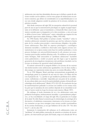 G.C.B.A.
57EDUCACIÓN SEXUAL EN LA ESCUELA . PERSPECTIVAS Y REFLEXIONES
adolescente sino más bien identidades diversas que se definen a partir de rela-
ciones sociales con los adultos y con los otros grupos de adolescentes en con-
textos concretos, que deben ser considerados en su especificidad pues es en
ese seno donde adquieren sentido las prácticas de los jóvenes, incluidas sus
prácticas sexuales.
Sólo desde comienzos del siglo XX, la concepción cultural de la juventud
pasó de una en que la caracterización psicológica no jugaba un papel impor-
tante en la definición –pues el crecimiento y el desarrollo físico eran los ele-
mentos centrales para su integración en la vida económica– a otra en la que
se define al joven como “adolescente”: sujeto vulnerable que requiere de una
prolongada supervisión adulta (Fabrega y Miller, 1995: 884).
En 1904 Stanley Hall publicó el primer estudio “científico” sobre la
temática adolescente sentando las premisas que aún hoy subyacen a buena
parte de los estudios psicosociales e intervenciones dirigidas a las pobla-
ciones adolescentes. Para Hall, los aspectos psicológicos y sociológicos
altamente inestables y conflictivos observados entre algunos jóvenes nor-
teamericanos en su época tenían como base los cambios puberales y si este
proceso biológico era universal [efectivamente lo es], entonces sus conse-
cuencias psicosociales también deberían serlo. Al establecer un desencade-
nante biológico, Hall universalizó el “problema adolescente” leyéndolo
como padecimiento y tendió un puente que dio lugar a que la siguiente
generación de investigadores interpretara todo problema vinculado con los
jóvenes en términos de oposición salud/enfermedad.
El carácter universal de la categoría definió a los jóvenes de los sectores
más desfavorecidos como adolescentes igualándolos a los de clases medias y
altas aunque sus experiencias tenían muy poco en común (Bourdieu, 1990).
Ya en 1924 Margaret Mead, psicóloga norteamericana posgraduada en
antropología, partió en el primero de una serie de viajes a los Mares del Sur
con el propósito de: “(...) probar en qué medida los problemas de la adoles-
cencia –turbulencias y tensiones– dependían por una parte de las actitudes
de una cultura dada y por otra de las particularidades propias al desarrollo psi-
cobiológico de la adolescencia” (Mead, 1972: 122-123). Su conclusión fue que
las transformaciones puberales se asocian con cambios en los estatus socia-
les, pero que la naturaleza de estos cambios depende de la comunidad, la cul-
tura y el sector social en el que los jóvenes estén insertos (Mead, 1967).
Sin embargo, el modo dominante de ver a los adolescentes como una
población homogénea, intrínsecamente inestables –y potencialmente peligro-
sos–, se fue consolidando a lo largo del siglo XX, en particular en el campo
de la salud. No debe llamar la atención que la criminología, la sociología de la
desviación y el salubrismo comenzaran a interesarse en los jóvenes en el pre-
ciso momento en que éstos emergían como actores sociales cuestionadores
de las normas dominantes, ya sea que hablemos de los años ‘20 –“los años
locos”– o de los años '60.
Justamente la tematización del embarazo en la adolescencia como un
“problema” de salud pública, merecedor de atención en términos de investi-
gación y de intervención por parte del Estado, surge en la década del ‘60 en
 