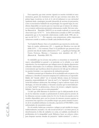 G.C.B.A.
59EDUCACIÓN SEXUAL EN LA ESCUELA . PERSPECTIVAS Y REFLEXIONES
Esta expresión, que tiene enorme vigencia en nuestra sociedad en estos
momentos, genera dos fenómenos sobre los que conviene estar alerta. En
primer lugar, transforma un hecho de la vida (el embarazo) en una enfermedad
(epidemia alude a patalogías) prevenible (desarrollo de acciones de prevención,
como si estuviéramos hablando de una patología). En segundo lugar, las esta-
dísticas disponibles en nuestro país nos muestran que el número de embara-
zos en mujeres adolescentes permanece relativamente estable. Tal como seña-
lan Binstock & Pantelides (2005:93) en un estudio realizado en nuestro país,
observamos que “el 10.7 % de las adolescentes censadas en 2001 son madres,
proporción que se ha mantenido relativamente estable desde 1980, año en
que era del 10.1 % ” . Por supuesto, estas proporciones sufren importantes
variaciones cuando se analiza en detalle cada jurisdicción del país.
“La Ciudad de Buenos Aires es la jurisdicción que muestra los niveles más
bajos de madres adolescentes (4% ), seguida por Mendoza con más del
doble (8.5% ). En contraste, Chaco es la jurisdicción que presenta la pro-
porción más alta de madres adolescentes (17% ), seguida por Santiago del
Estero, Formosa, Misiones y Catamarca (con alrededor del 15% )”
(Binstock & Pantelides 2005: 93).
Es indudable que los jóvenes más pobres se encuentran en situación de
mayor vulnerabilidad en general y en particular en lo referido a su salud
reproductiva. Las investigaciones que indagan acerca de algunas dimensiones
culturales relacionadas con el embarazo adolescente (Weller, 2002) detectan
correctamente que la pobreza afecta los proyectos de vida que las adolescen-
tes pueden formular y sus expectativas de realización personal.
También constatan que el abandono de la escolaridad suele ser previo a los
embarazos y describen la inserción temprana de la adolescente en responsabi-
lidades del “mundo adulto” (en el mercado laboral, crianza de hermanos
pequeños, responsabilidades de “ama de casa”) y la “repetición” intragenera-
cional del embarazo adolescente. Sin embargo (y aquí se advierte el peso de la
ideología), a la hora del análisis, es frecuente escuchar que la maternidad pre-
coz haría “perder” la adolescencia, o llevar a las jóvenes a adquirir responsa-
bilidades “para las que aún no están preparadas”.
Un dato que debe llamarnos la atención es que la edad promedio de ini-
cio de las relaciones sexuales es prácticamente la misma para los jóvenes de
los diferentes sectores sociales (entre los 14 y los 16 años de acuerdo con los
estudios disponibles), pero son los jóvenes de menores recursos quienes se
encuentran más expuestos a los posibles riesgos que puede entrañar el ejerci-
cio de la sexualidad (embarazo no deseado, exposición al VIH/SIDA y otras
enfermedades de transmisión sexual).
En tal sentido, habría que comenzar a indagar en qué medida los riesgos
tradicionalmente asociados a la vida sexual juvenil per se (el inicio precoz, la
desinformación, la falta de cuidados) no están, en realidad, encubriendo la
problemática de la desigualdad social. Debemos hacer un esfuerzo crítico
para despojar nuestras miradas de prejuicios “adulto-céntricos” y volver a
 