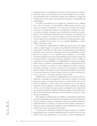 G.C.B.A.
60 GOBIERNO DE LA CIUDAD AUTÓNOMA DE BUENOS AIRES . MINISTERIO DE EDUCACIÓN . DIRECCIÓN GENERAL DE PLANEAMIENTO
preguntarnos por la sexualidad de los jóvenes sobre la base de la compara-
ción entre adultos y jóvenes de igual sector social. Estudios con esta orienta-
ción permitirían abrir un interesante campo para deslindar los riesgos del
“grupo etario” de los riesgos ocasionados por la pobreza y la desigualdad de
oportunidades.
El análisis retrospectivo de la producción académica de los últimos
años sobre los jóvenes y la salud (Weller, 2000) permite detectar, entre
otras, una situación “paradojal”. Los estudios que abordan esta temática
comienzan casi siempre por enfatizar la necesidad de contemplar los aspec-
tos sociales, culturales y de género para el análisis de los jóvenes, de sus pro-
blemas y de la distribución diferencial de los padeceres. Sin embargo, a la
hora de los resultados y las conclusiones habría un acuerdo dominante en ubi-
car los orígenes de los problemas de salud en los comportamientos arries-
gados y evitables de los jóvenes (ver, por ejemplo, Maddaleno y Suárez
Ojeda, 1995; Bayés, 1995).
El concepto de comportamiento evitable tiene por lo menos dos impli-
cancias: en primer lugar, su uso genera una pérdida de la dimensión social al
recaer sobre el individuo, más aún, sobre su comportamiento (generalmente
entendido como consciente y racional) la causa de las problemáticas. La cali-
ficación de evitable a su vez lo significa como voluntario y en ese mismo
movimiento adjudica un nivel de responsabilidad al que lo realiza. Aparece así
la imagen del joven “arriesgado”, del joven “peligroso”. Como es sabido, la
contracara de la responsabilidad es la culpabilización. El pensar que alguien
puede –bajo su voluntad y responsabilidad– evitar un comportamiento que
lo pone “en riesgo” y no lo hace, lo vuelve culpable de su destino y del even-
tual daño que podría ocasionar a terceros. En consecuencia, la paradoja
puede formularse del siguiente modo: los principales problemas que afectan
a los jóvenes reposan en el hecho de que los jóvenes no tienen la suficiente fuer-
za para controlar sus arriesgadas voluntades (Castiel, 1996).
Posiblemente la otra cara de la culpabilización de los jóvenes sobre sus
problemas –expresada en la categoría de comportamiento evitable–, la cara que
permanece oculta, es la presencia activa de un mundo adulto con un alto
poder de definición y acción sobre estas cuestiones. No se trata aquí de
encontrar “nuevos culpables” –tendencia observable en trabajos con enfoque
crítico–, por el contrario, buscamos generar un dispositivo de comprensión
que permita desentrañar y articular las diferentes lógicas a fin de detectar los
puntos del entramado que aumentan la vulnerabilidad de los jóvenes y aque-
llos que la disminuyen.
Este enfoque es también el que nos habilita a comprender la importancia
que tiene el mejoramiento de las prácticas de aquellos agentes del mundo adul-
to que en diferentes campos (la educación, el Estado, los partidos políticos, el
mundo del trabajo y la cultura, y los diversos tipos de líderes comunitarios y
religiosos) tienen compromisos específicos con la socialización de las nuevas
generaciones desde una perspectiva de derechos.
La existencia de subculturas juveniles (los grupos de pares, las “bandas”
de pertenencia, etc.) no elude la realidad de que los jóvenes no sólo no viven
aislados de las otras generaciones, sino que por su carácter dependiente es
 