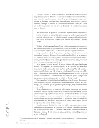 G.C.B.A.
62 GOBIERNO DE LA CIUDAD AUTÓNOMA DE BUENOS AIRES . MINISTERIO DE EDUCACIÓN . DIRECCIÓN GENERAL DE PLANEAMIENTO
Tal como lo señala la politóloga brasileña Sonia Fleury, es tan cierto que
las políticas sociales se dirimen y se van consolidando en diferentes niveles de
determinación social (marco de valores de una sociedad, recursos económi-
cos que se disponen para esos fines, marcos legales, programáticos e institu-
cionales) como que las mismas se realizan en el encuentro “cara a cara” entre
un profesional/técnico (en este caso, el docente) y el beneficiario (en este
caso, el alumno).
“El resultado de las políticas sociales está profundamente determinado
por las prácticas de interacción entre usuario y profesional, interacción
que es al mismo tiempo un coloquio singular y una actualización/drama-
tización de las relaciones y estructuras sociales prevalecientes” (Fleury,
1998:9).
También se ha introducido la idea de que los intereses y deseos de los docen-
tes seguramente sufrirán modificaciones con el paso del tiempo, en la medida en
que los contenidos vinculados a la educación sexual se vayan desarrollando.
Luego, citando el trabajo Perspectivas antropológicas sobre la adolescencia, la
juventud y el embarazo, del antropólogo Ariel Adaszko (2005), se ha presenta-
do el análisis crítico de los modos más frecuentes de considerar a la adoles-
cencia, entendiendo que estas formas, prácticamente naturalizadas, funcionan
como obstáculo para emprender la tarea.
Se ha querido mostrar, a través de una revisión de ideas producidas por
autores e investigadores de diferentes países y de la Argentina, que la idea que
muestra un modo universal y único de “ser adolescente” ha sido una res-
puesta más ideológica que el fruto de un estudio científico sobre esta pobla-
ción. ¡ Al naturalizar un fenómeno social lo primero que hacemos es perder
de vista las diferencias! Los adolescentes no son todos iguales (aunque com-
partan ciertos rasgos asignados por la cultura en donde viven).
Nuestra cultura le ha adjudicado a la adolescencia –de modo dominante–
una connotación no solo universal sino fundamentalmente negativa. Un este-
reotipo, una caricatura que exagerando algunos rasgos, impide ver una trama
más compleja.
Desarrollaremos ahora un modo de enfocar este asunto que nos permita
considerar algunos aspectos comunes de los adolescentes y también aquellas
dimensiones que posibiliten pensar no sólo las diferencias de los jóvenes en
función de grupos sino sus características singulares como personas, y, al
mismo tiempo, que nos permita analizar el importante papel que juegan las
instituciones como potenciales proveedoras de nuevos recursos para mejorar
la capacidad de cuidado de los jóvenes.
Por el sistema de clasificación social por edades vigente en nuestra socie-
dad, es indudable que existe un consenso en denominar como adolescentes a
los jóvenes que tienen entre 13 y 19 años.11 De hecho, los mismos jóvenes se
llaman a sí mismos de este modo, se reconocen como formando parte de un
grupo poblacional.
11 Se ha seleccionado el período que va desde los 13 hasta los 19 años siguiendo el consenso establecido por la Organización Mundial
de la Salud.
 