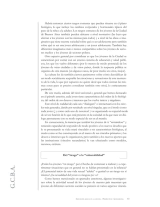 G.C.B.A.
63EDUCACIÓN SEXUAL EN LA ESCUELA . PERSPECTIVAS Y REFLEXIONES
Habría entonces ciertos rasgos comunes que pueden situarse en el plano
biológico, lo que incluye los cambios corporales y hormonales típicos del
paso de la niñez a la adultez. Los rasgos comunes de los jóvenes de la Ciudad
de Buenos Aires también pueden ubicarse a nivel normativo (las leyes que
afectan a los jóvenes son las mismas para todos) y a nivel de las ideas o ima-
ginarios que tiene nuestra sociedad sobre qué es ser adolescente pero también
sobre qué es ser una joven adolescente y un joven adolescente. También hay
diferentes imaginarios más o menos compartidos sobre los jóvenes de secto-
res medios y los jóvenes de sectores pobres.
Otro aspecto general por considerar es que los jóvenes de la Ciudad se
caracterizan por contar con un extenso sistema de educación y salud públi-
cos, los que los vuelve diferentes (por lo menos de modo potencial) de los
jóvenes de otras ciudades y de otros países, donde la respuesta pública se
organiza de otra manera (en algunos casos, de peor modo; en otros, mejor).
La cultura les da también ciertos parámetros sobre cómo decodificar de
un modo socialmente aceptable las emociones y sensaciones de este momen-
to de la vida, lo que por supuesto no quiere decir que todos sientan las mis-
mas cosas pues es preciso considerar también otro nivel, lo estrictamente
particular.
De este modo, además del nivel universal o general que hemos destacado
en el párrafo anterior, cada joven tiene características del orden de lo biológi-
co, del orden de sus deseos e intereses que los vuelve únicos y singulares.
Este nivel de realidad de cada uno “dialogará” o interactuará con los nive-
les más generales, dando por resultado un nivel singular, que es el modo como
cada joven (¡ y como cada uno de nosotros! ) va organizando su especial modo
de ser en función de lo que está presente en la sociedad en la que nace en diá-
logo permanente con su modo especial de ser en el mundo.
En consecuencia, la manera que tendrán los jóvenes de ir “armándose” y
teniendo capacidad de responder de modo positivo a los nuevos desafíos que
le va presentando su vida estará vinculado a sus características biológicas, al
modo como se fue construyendo en el marco de sus vínculos primarios y los
deseos e intereses que lo organizaron, pero también a los nuevos aportes que
las instituciones (vínculos secundarios) le van ofreciendo como modelos,
recursos, etcétera.
Del “riesgo” a la “vulnerabilidad”
¿Están los jóvenes “en riesgo” por el hecho de comenzar a realizar y a expe-
rimentar situaciones que en general no se habían presentado en la infancia?
¿El potencial inicio de una vida sexual “adulta” o genital es un riesgo en sí
mismo? ¿La sexualidad del joven es riesgosa per se?
Como hemos mencionado en apartados anteriores, algunas investigacio-
nes sobre la actividad sexual de los jóvenes de nuestro país muestran que
jóvenes de diferentes sectores sociales se parecen en varios aspectos vincula-
 