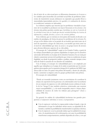 G.C.B.A.
64 GOBIERNO DE LA CIUDAD AUTÓNOMA DE BUENOS AIRES . MINISTERIO DE EDUCACIÓN . DIRECCIÓN GENERAL DE PLANEAMIENTO
dos al inicio de su vida sexual pero se diferencian claramente en el acceso a
los cuidados para desarrollar una actividad sexual libre de problemas (infec-
ciones de transmisión sexual, embarazos no esperados que pueden llevar a
maternidades/paternidades previas a lo querido y/o realización de abortos
en condiciones sanitarias no adecuadas).
La evidencia empírica que muestra que los problemas vinculados al ejer-
cicio de la sexualidad se producen con mayor frecuencia en los jóvenes y las
jóvenes más pobres permite concluir que el problema no está en el ejercicio de
la actividad sexual sino en el modo que nuestra sociedad distribuye los recursos de
información y cuidado, derechos y acceso a los servicios públicos.
Esta evidencia, que se constata en otros países del mundo, ha llevado a un
cambio de paradigma, de forma de pensar los problemas de los jóvenes. Es
así que en los últimos años se ha pasado de un modelo que tenía como eje el
nivel de exposición a riesgos de cada joven, a un modelo que tiene como eje
el nivel de vulnerabilidad que tiene un joven o un grupo/sector de jóvenes
para afrontar diferentes aspectos de su vida adulta.
El concepto de “vulnerabilidad” surgió en los Estados Unidos, a partir de
los trabajos desarrollados por quienes impulsaban el respeto por los derechos
universales del hombre en el campo de los derechos humanos. Su uso tenía por
objetivo caracterizar sectores de la población que vivían en condiciones de gran
fragilidad, sea desde la perspectiva jurídica o política, teniendo siempre como
telón de fondo la ausencia de sus derechos de ciudadanía.
Con el tiempo, el concepto de vulnerabilidad pasó a ser empleado por
aquellos que trabajaban en el campo de la salud, en particular por los investi-
gadores preocupados por la expansión desigual de la epidemia del SIDA (que
afecta cada vez más a los países más pobres del mundo, y dentro de cada país,
tiende a aumentar su impacto entre los grupos poblacionales más pobres).
El concepto de vulnerabilidad
“Puede ser resumido justamente como ese movimiento de considerar la
chance de exposición de las personas a la enfermedad como la resultante
de un conjunto de aspectos no sólo individuales [como enfatiza el mode-
lo de los “riesgos”] sino también colectivos, contextuales, que acarrean
mayor susceptibilidad (...) y de modo inseparable, mayor o menos dispo-
nibilidad de recursos de todos los órdenes para protegerse” (Ayres y
otros, 1998: 101).
En general, los análisis de vulnerabilidad involucran tres grandes pers-
pectivas: el componente individual, el social y el programático.
Con el componente individual se espera poder evaluar el grado o tipo de
información a la que los individuos tienen acceso, su capacidad de ela-
borarlos y también la posibilidad de transformarlos en prácticas efectivas.
Con el componente social se pretende indicar que la cualidad de la recep-
ción y la metabolización de la información, así como la posibilidad de
transformar comportamientos, también dependen de cómo y con qué
 
