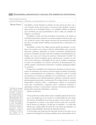 69EDUCACIÓN SEXUAL EN LA ESCUELA . PERSPECTIVAS Y REFLEXIONES
SEXUALIDADES, ADOLESCENCIAS Y ESCUELAS. UNA PERSPECTIVA INSTITUCIONAL
Beatriz Greco* Sexualidad y escuela. Ponerlas en relación nos hace pensar de nuevo uno y
otro concepto: acerca de la escuela y sus procesos para aprender a pensar y
decir; acerca de la sexualidad humana y sus múltiples sentidos, las palabras
que la nombran y las que acostumbramos a decir o callar, sus verdades, sus
enigmas y sus silencios.
Sexualidad y escuela. ¿Se trata de producir un encuentro o de aceptar un
inevitable desencuentro; asistimos a un entrecruzamiento silencioso que –aun
así– no deja de ocurrir o bien supone reconocer allí una intersección posible
que abre a un campo donde el diálogo entre generaciones y entre pares se ve
habilitado?
Sexualidad y escuela. Nos obliga a pensar aquello que produce y se pro-
duce en la escuela con sus efectos sobre las subjetividades, tanto a partir de
decisiones explícitas (plasmadas en diseños curriculares, planificaciones,
proyectos formulados, acciones educativas cotidianas intencionalmente rea-
lizadas, etc.) como en la forma de acontecer institucional “invisible” (lo
cotidiano que circula en palabras, gestos, aprobaciones o rechazos en rela-
ción con las situaciones e identidades de los sujetos, conflictos emergentes
en torno a la sexualidad y los vínculos, situaciones de discriminación, con-
tenidos negados, conocimientos silenciados o sesgados, pedagogías implíci-
tas, etcétera).
El lugar de la sexualidad en las instituciones educativas no deja de convo-
carnos, de solicitarnos, de conmover nuestros lugares de adultos, de producir
debate y, afortunadamente, de conducirnos a reflexionar sobre la sociedad
que queremos, la escuela que anhelamos, los/as adolescentes y jóvenes con
quienes trabajamos, pero fundamentalmente a plantear y reformular nuestros
posicionamientos personales y profesionales. Es un lugar donde se entraman
innumerables conceptos, ideas y valorizaciones, saberes no reconocidos
como tales, conocimientos y opiniones, mitos y prejuicios, enseñanzas y
aprendizajes escolares y extraescolares, creencias, convicciones personales y
profesionales, decisiones individuales y colectivas.
Algunos testimonios:
“Como profesora coordino talleres sobre sexualidad, además de dar las cla-
ses, no me imagino que en la escuela no se pueda hablar de estos temas.
Acá tenemos que hablar de estos temas nos guste o no. Los chicos y las chi-
cas preguntan, te cuentan, a veces piden consejo, ayuda, ante sus proble-
mas de amores, de embarazo o de algo que no entienden... y es sobre ellos
mismos que te piden hablar. Es parte de lo que tienen que aprender y es
nuestra responsabilidad” (profesora de Educación Cívica).
“A mí me parece que tengo que dar educación sexual en mis clases, ¡si soy
profesora de biología! Es mi trabajo, hablarles de las enfermedades, de los
SEXUALIDAD HUMANA:
HACER PENSABLE Y DECIBLE LA SEXUALIDAD EN LA ESCUELA
* Licenciada en Psicología
(UBA) y Magíster en Filo-
sofía (Paris 8). Docente
universitaria e investigado-
ra en la Facultad de Psico-
logía (Cátedra Psicología
Educacional) (UBA) y en la
Facultad de Derecho (Pro-
fesorado de Ciencias Jurídi-
cas) (UBA). Ha coordinado
el Ateneo "Sexualidades,
adolescencias y educación"
en la Escuela de Capacita-
ción Docente - Centro de
Pedagogías de Anticipa-
ción, Ministerio de Educa-
ción, Gobierno de la
Ciudad de Buenos Aires.
 