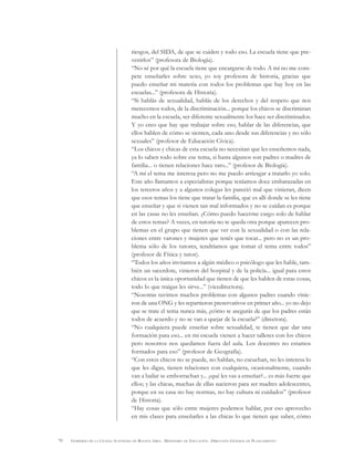 70 GOBIERNO DE LA CIUDAD AUTÓNOMA DE BUENOS AIRES . MINISTERIO DE EDUCACIÓN . DIRECCIÓN GENERAL DE PLANEAMIENTO
riesgos, del SIDA, de que se cuiden y todo eso. La escuela tiene que pre-
venirlos” (profesora de Biología).
“No sé por qué la escuela tiene que encargarse de todo. A mí no me com-
pete enseñarles sobre sexo, yo soy profesora de historia, gracias que
puedo enseñar mi materia con todos los problemas que hay hoy en las
escuelas...” (profesora de Historia).
“Si hablás de sexualidad, hablás de los derechos y del respeto que nos
merecemos todos, de la discriminación... porque los chicos se discriminan
mucho en la escuela, ser diferente sexualmente los hace ser discriminados.
Y yo creo que hay que trabajar sobre eso, hablar de las diferencias, que
ellos hablen de cómo se sienten, cada uno desde sus diferencias y no sólo
sexuales” (profesor de Educación Cívica).
“Los chicos y chicas de esta escuela no necesitan que les enseñemos nada,
ya lo saben todo sobre ese tema, si hasta algunos son padres o madres de
familia... o tienen relaciones hace rato...” (profesor de Biología).
“A mí el tema me interesa pero no me puedo arriesgar a tratarlo yo solo.
Este año llamamos a especialistas porque teníamos doce embarazadas en
los terceros años y a algunos colegas les pareció mal que vinieran, dicen
que esos temas los tiene que tratar la familia, que es allí donde se les tiene
que enseñar y que si vienen tan mal informados y no se cuidan es porque
en las casas no les enseñan. ¿Cómo puedo hacerme cargo solo de hablar
de estos temas? A veces, en tutoría no te queda otra porque aparecen pro-
blemas en el grupo que tienen que ver con la sexualidad o con las rela-
ciones entre varones y mujeres que tenés que tocar... pero no es un pro-
blema sólo de los tutores, tendríamos que tomar el tema entre todos”
(profesor de Física y tutor).
“Todos los años invitamos a algún médico o psicólogo que les hable, tam-
bién un sacerdote, vinieron del hospital y de la policía... igual para estos
chicos es la única oportunidad que tienen de que les hablen de estas cosas,
todo lo que traigas les sirve...” (vicedirectora).
“Nosotras tuvimos muchos problemas con algunos padres cuando vinie-
ron de una ONG y les repartieron preservativos en primer año... yo no dejo
que se trate el tema nunca más, ¿cómo te asegurás de que los padres están
todos de acuerdo y no se van a quejar de la escuela?” (directora).
“No cualquiera puede enseñar sobre sexualidad, te tienen que dar una
formación para eso... en mi escuela vienen a hacer talleres con los chicos
pero nosotros nos quedamos fuera del aula. Los docentes no estamos
formados para eso” (profesor de Geografía).
“Con estos chicos no se puede, no hablan, no escuchan, no les interesa lo
que les digas, tienen relaciones con cualquiera, ocasionalmente, cuando
van a bailar se emborrachan y... ¿qué les vas a enseñar?... es más fuerte que
ellos; y las chicas, muchas de ellas nacieron para ser madres adolescentes,
porque en su casa no hay normas, no hay cultura ni cuidados” (profesor
de Historia).
“Hay cosas que sólo entre mujeres podemos hablar, por eso aprovecho
en mis clases para enseñarles a las chicas lo que tienen que saber, cómo
 