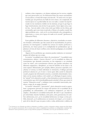 71EDUCACIÓN SEXUAL EN LA ESCUELA . PERSPECTIVAS Y REFLEXIONES
cuidarse, cómo respetarse, a no dejarse maltratar por los novios, exigirles
que usen preservativo, etc. En Educación Física hay mayor acercamiento
con las chicas y el tema del cuerpo está más ahí... Yo nunca tuve esa opor-
tunidad, que una profesora me hable de estos temas y me comprenda. En
nuestra época no se podía hablar de esto con nadie y cuando fui al profe-
sorado no me enseñaron a hablar con las alumnas, así que lo que hago lo
hago intuitivamente, trato de leer lo que puedo y hacer algún curso, cuan-
do hay... Aun así, nadie te dice cómo tenés que hablar con las chicas, qué
aconsejarles, qué cosas tratar en privado, si llamar a los padres cuando hay
algún problema serio... todo eso lo vas descubriendo sola, arriesgándote a
equivocarte y, a veces, sin el apoyo de nadie en la escuela” (profesora de
Educación Física).
Estas palabras de diferentes docentes y directivos, escuchadas en reunio-
nes formales e informales, que dan cuenta de las incertidumbres, las preocu-
paciones, los interrogantes y también las certezas de muchos profesores y
profesoras, nos hacen pensar en la multiplicidad de problemáticas que se
plantean a la hora de hacer confluir, como decisión pedagógica, la sexualidad
y la escuela.
Algunos de los problemas que enuncian pueden traducirse en tensiones1
propias del trabajo que nos ocupa.
La tensión “sexualidad como objeto de conocimiento”, “sexualidad como
conocimientos, saberes y haceres diversos”: ¿es la sexualidad un objeto de
conocimiento que demanda convertirse en una asignatura a ser enseñada
como las otras?, ¿son conocimientos diversos que pueden articularse con
diferentes asignaturas y disciplinas?, ¿se trata de incluirlos en las clases o de
crear espacios diferenciados, por ejemplo, talleres, proyectos especiales, etc.?
¿Incluye el consejo, la charla individual, la orientación, el diálogo personal
profesor/a-alumno/a?, ¿es el tutor o tutora quien debe asumir la educación
sexual?, ¿requiere dar información concreta y contenidos determinados vincu-
lados con las ciencias médicas y de la salud?, ¿es la Biología el espacio curricu-
lar “natural” de la educación sexual?, ¿o bien demanda un entrecruzamiento de
conocimientos que sólo la interdisciplina puede articular? ¿Tiene que crearse la
materia “Educación sexual” o trabajarse como contenidos transversales, inte-
ráreas, a cargo de un equipo docente?
La tensión “educación”, “prevención”: ¿decir educación sexual es equiva-
lente a proponerse prevenir los riesgos del ejercicio de la sexualidad (de la
genitalidad), las enfermedades y los embarazos tempranos?, ¿se trata de
ampliar y diversificar la sexualidad incluyendo allí todo lo que entendemos
por afectividad, vínculos familiares, entre pares, entre generaciones, los cam-
bios adolescentes, etc.?, ¿es la sexualidad adolescente un riesgo a evitar, pro-
hibir, demorar?, ¿es la adolescencia un momento de riesgo?, ¿o lo sexual es
parte de la vida, de lo que nos pasa a todos y todas, adolescentes y adultos, de
1 Las tensiones no son obstáculos que deban ser eliminados, ni conflictos a resolver o desarticular, tampoco suponen que deba elegirse
una u otra opción necesariamente. Por el contrario, hacen visible la complejidad de los problemas, sus ambigüedades y paradojas, "pro-
blematizan" nuestro pensamiento, ponen en juego diferentes perspectivas, irreductibles a una sola, que necesariamente conviven.
 