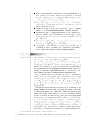 74 GOBIERNO DE LA CIUDAD AUTÓNOMA DE BUENOS AIRES . MINISTERIO DE EDUCACIÓN . DIRECCIÓN GENERAL DE PLANEAMIENTO
cómo se constituyen los sujetos desde los primeros momentos de la
vida, los trazos que quedan y persisten de cada historia en particular
en cada sujeto, lo que en el adulto persiste del niño/a y adolescente
que fue (y, en cierta manera, sigue siendo);2
cómo se humaniza a las nuevas generaciones, cómo se teje intergene-
racionalmente lo humano que se transmite y se crea de nuevo, a la vez,
en las relaciones con otros;
las diversas formas de devenir seres sexuados, de “hacerse” varones y
mujeres en un marco de relaciones sociales, culturales, históricas;
las maneras en que los cuerpos cobran significados, se valorizan o des-
valorizan, sufren o gozan, se transforman, se vuelven espacios imagi-
narios que otorgan una identidad, se cuidan o se exponen, acusan el
paso del tiempo;
las relaciones de género; los poderes, estereotipos y transformaciones
históricas en juego, diferencias y desigualdades;
maternidades y paternidades, las configuraciones familiares en la
actualidad; ser hijos e hijas adolescentes, ser madres y padres adoles-
centes o adultos, las parejas adolescentes, las parejas adultas.
“Por el término adolescente entiendo menos una categoría de edad que
una estructura psíquica abierta” (Kristeva, J., 1995).
“La etapa de la adolescencia es un tiempo de experimentación y de ela-
boración de sí mismo, donde el sujeto se encuentra confrontado con la
cuestión de la realización de su devenir adulto, con la necesidad de hacer
sus pruebas y de crear las condiciones de su independencia futura nego-
ciando con los posibles e imposibles que ofrecen a ese devenir las con-
tradicciones de una formación social y de una historia individual.
“Pero la adolescencia no es una edad natural de la vida. Es una especie de
compás social, que no se presenta bajo la misma forma y con la misma
duración y que no comprende las mismas exigencias subjetivas de una
sociedad o de una época respecto de otra, o de un grupo social respecto
de otro dentro de una misma época y de una misma sociedad. (...)”
(Rochex, 2002).
“(...) Frecuentemente, en estas épocas de crisis, los/las adolescentes se ven
forzados a asumir precozmente roles de adultos, como cuidar a sus herma-
nos, administrar la casa, salir a trabajar fuera del hogar y generar ingresos
para la supervivencia familiar. La crisis reciente en la Argentina destruyó y
acabó la adolescencia de miles de chicas y chicos. Fueron obligados por las
circunstancias a asumir responsabilidades de “adultos” y quedaron atrapa-
dos en un “repentino” crecimiento que los llevó a autoabastecerse, a gene-
rar ingresos, a salir de sus casas, a abandonar a sus padres y sus familias, o a
sostenerlos económica y socialmente. Cualquiera de estos efectos, en la
mayoría de los casos, fueron negativos y dejaron un impacto en los adoles-
centes varones o mujeres de esta generación (...)” (Bianco y Correa, 2003).
Acerca de las
adolescencias
2 Tomamos aquí la idea de "el niño en el adulto" (Frigerio, Graciela, 2005: 333).
 