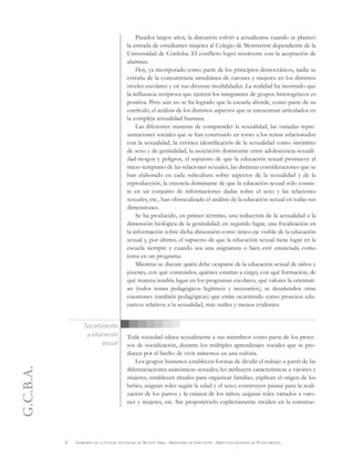 G.C.B.A.
6 GOBIERNO DE LA CIUDAD AUTÓNOMA DE BUENOS AIRES . MINISTERIO DE EDUCACIÓN . DIRECCIÓN GENERAL DE PLANEAMIENTO
Socialización
y educación
sexual
Pasados largos años, la discusión volvió a actualizarse cuando se planteó
la entrada de estudiantes mujeres al Colegio de Montserrat dependiente de la
Universidad de Córdoba. El conflicto logró resolverse con la aceptación de
alumnas.
Hoy, ya incorporado como parte de los principios democráticos, nadie se
extraña de la concurrencia simultánea de varones y mujeres en los distintos
niveles escolares y en sus diversas modalidades. La realidad ha mostrado que
la influencia recíproca que ejercen los integrantes de grupos heterogéneos es
positiva. Pero aún no se ha logrado que la escuela aborde, como parte de su
currículo, el análisis de los distintos aspectos que se encuentran articulados en
la compleja sexualidad humana.
Las diferentes maneras de comprender la sexualidad, las variadas repre-
sentaciones sociales que se han construido en torno a los temas relacionados
con la sexualidad, la errónea identificación de la sexualidad como sinónimo
de sexo y de genitalidad, la asociación dominante entre adolescencia-sexuali-
dad-riesgos y peligros, el supuesto de que la educación sexual promueve el
inicio temprano de las relaciones sexuales, las distintas consideraciones que se
han elaborado en cada subcultura sobre aspectos de la sexualidad y de la
reproducción, la creencia dominante de que la educación sexual sólo consis-
te en un conjunto de informaciones dadas sobre el sexo y las relaciones
sexuales, etc., han obstaculizado el análisis de la educación sexual en todas sus
dimensiones.
Se ha producido, en primer término, una reducción de la sexualidad a la
dimensión biológica de la genitalidad; en segundo lugar, una focalización en
la información sobre dicha dimensión como único eje visible de la educación
sexual y, por último, el supuesto de que la educación sexual tiene lugar en la
escuela siempre y cuando sea una asignatura o bien esté enunciada como
tema en un programa.
Mientras se discute quién debe ocuparse de la educación sexual de niños y
jóvenes, con qué contenidos, quiénes estarían a cargo, con qué formación, de
qué manera tendría lugar en los programas escolares, qué valores la orientarí-
an (todos temas pedagógicos legítimos y necesarios), se desatienden otras
cuestiones (también pedagógicas) que están ocurriendo como procesos edu-
cativos relativos a la sexualidad, más sutiles y menos evidentes.
Toda sociedad educa sexualmente a sus miembros como parte de los proce-
sos de socialización, durante los múltiples aprendizajes sociales que se pro-
ducen por el hecho de vivir inmersos en una cultura.
Los grupos humanos establecen formas de dividir el trabajo a partir de las
diferenciaciones anatómicas sexuales; les atribuyen características a varones y
mujeres; establecen rituales para organizar familias; explican el origen de los
bebés; asignan roles según la edad y el sexo; construyen pautas para la reali-
zación de los partos y la crianza de los niños; asignan roles variados a varo-
nes y mujeres, etc. Sin proponérselo explícitamente inciden en la construc-
 
